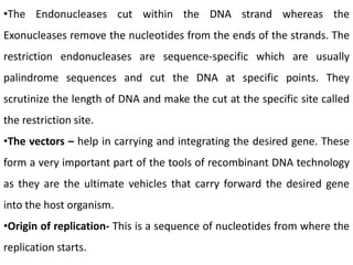 •The Endonucleases cut within the DNA strand whereas the
Exonucleases remove the nucleotides from the ends of the strands. The
restriction endonucleases are sequence-specific which are usually
palindrome sequences and cut the DNA at specific points. They
scrutinize the length of DNA and make the cut at the specific site called
the restriction site.
•The vectors – help in carrying and integrating the desired gene. These
form a very important part of the tools of recombinant DNA technology
as they are the ultimate vehicles that carry forward the desired gene
into the host organism.
•Origin of replication- This is a sequence of nucleotides from where the
replication starts.
 