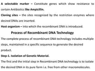 A selectable marker – Constitute genes which show resistance to
certain Antibiotics like Ampicillin.
Cloning sites – the sites recognized by the restriction enzymes where
desired DNAs are inserted.
Host organism – into which the recombinant DNA is introduced.
Process of Recombinant DNA Technology
The complete process of recombinant DNA technology includes multiple
steps, maintained in a specific sequence to generate the desired
product.
Step-1. Isolation of Genetic Material.
The first and the initial step in Recombinant DNA technology is to isolate
the desired DNA in its pure form i.e. free from other macromolecules.
 