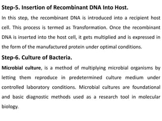 Step-5. Insertion of Recombinant DNA Into Host.
In this step, the recombinant DNA is introduced into a recipient host
cell. This process is termed as Transformation. Once the recombinant
DNA is inserted into the host cell, it gets multiplied and is expressed in
the form of the manufactured protein under optimal conditions.
Step-6. Culture of Bacteria.
Microbial culture, is a method of multiplying microbial organisms by
letting them reproduce in predetermined culture medium under
controlled laboratory conditions. Microbial cultures are foundational
and basic diagnostic methods used as a research tool in molecular
biology.
 