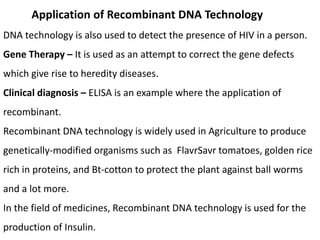 Application of Recombinant DNA Technology
DNA technology is also used to detect the presence of HIV in a person.
Gene Therapy – It is used as an attempt to correct the gene defects
which give rise to heredity diseases.
Clinical diagnosis – ELISA is an example where the application of
recombinant.
Recombinant DNA technology is widely used in Agriculture to produce
genetically-modified organisms such as FlavrSavr tomatoes, golden rice
rich in proteins, and Bt-cotton to protect the plant against ball worms
and a lot more.
In the field of medicines, Recombinant DNA technology is used for the
production of Insulin.
 