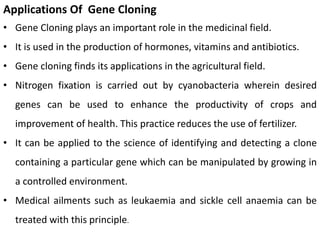 Applications Of Gene Cloning
• Gene Cloning plays an important role in the medicinal field.
• It is used in the production of hormones, vitamins and antibiotics.
• Gene cloning finds its applications in the agricultural field.
• Nitrogen fixation is carried out by cyanobacteria wherein desired
genes can be used to enhance the productivity of crops and
improvement of health. This practice reduces the use of fertilizer.
• It can be applied to the science of identifying and detecting a clone
containing a particular gene which can be manipulated by growing in
a controlled environment.
• Medical ailments such as leukaemia and sickle cell anaemia can be
treated with this principle.
 