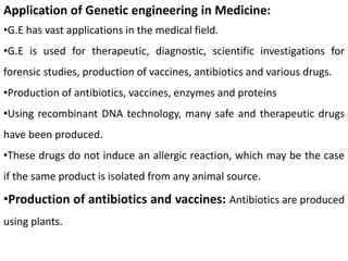 Application of Genetic engineering in Medicine:
•G.E has vast applications in the medical field.
•G.E is used for therapeutic, diagnostic, scientific investigations for
forensic studies, production of vaccines, antibiotics and various drugs.
•Production of antibiotics, vaccines, enzymes and proteins
•Using recombinant DNA technology, many safe and therapeutic drugs
have been produced.
•These drugs do not induce an allergic reaction, which may be the case
if the same product is isolated from any animal source.
•Production of antibiotics and vaccines: Antibiotics are produced
using plants.
 