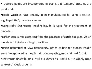 • Desired genes are incorporated in plants and targeted proteins are
produced.
•Edible vaccines have already been manufactured for some diseases,
e.g. hepatitis B, measles, cholera.
•Genetically Engineered Insulin: Insulin is used for the treatment of
diabetes.
•Earlier insulin was extracted from the pancreas of cattle and pigs, which
has shown to induce allergic reactions.
•Using recombinant DNA technology, genes coding for human insulin
were incorporated in the plasmid of non-pathogenic strains of E. coli.
•The recombinant human insulin is known as Humulin. It is widely used
to treat diabetic patients.
 