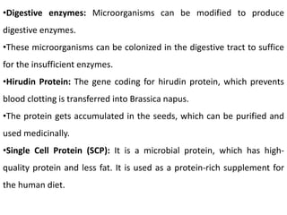 •Digestive enzymes: Microorganisms can be modified to produce
digestive enzymes.
•These microorganisms can be colonized in the digestive tract to suffice
for the insufficient enzymes.
•Hirudin Protein: The gene coding for hirudin protein, which prevents
blood clotting is transferred into Brassica napus.
•The protein gets accumulated in the seeds, which can be purified and
used medicinally.
•Single Cell Protein (SCP): It is a microbial protein, which has high-
quality protein and less fat. It is used as a protein-rich supplement for
the human diet.
 
