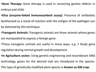 •Gene Therapy: Gene therapy is used in correcting genetic defects in
embryo and child.
•Elisa (enzyme-linked immunosorbent assay): Presence of antibodies
Synthesized as a result of reaction with the antigen of the pathogen can
be detected by this technique.
•Transgenic Animals: Transgenic animals are those animals whose genes
are manipulated to express a foreign gene.
•These transgenic animals are useful in many ways, e.g. • Study gene
regulation during normal growth and development.
•In Agriculture sector: Using genetic engineering and recombinant DNA
technology, genes for the desired trait are introduced in the species.
This type of genetically modified plant species is known as GM crop.
 
