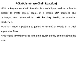 PCR (Polymerase Chain Reaction)
•PCR or Polymerase Chain Reaction is a technique used in molecular
biology to create several copies of a certain DNA segment. This
technique was developed in 1983 by Kary Mullis, an American
biochemist.
•PCR has made it possible to generate millions of copies of a small
segment of DNA.
•This tool is commonly used in the molecular biology and biotechnology
labs.
 