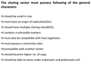 The cloning vector must possess following of the general
characters-
•It should be small in size.
•It must have an origin of replication(Ori).
•It should have multiple cloning sites(MCS).
•It contains a selectable markers.
•It must also be compatible with host organisms.
•It must possess a restriction sites.
•Incompatible with another vector.
•It should become higher no. of copy.
•It should be able to move under eukaryotic and prokaryotic cell.
 