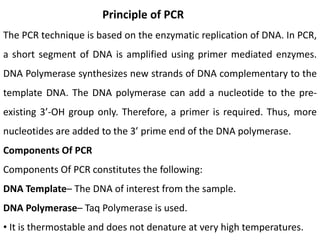 Principle of PCR
The PCR technique is based on the enzymatic replication of DNA. In PCR,
a short segment of DNA is amplified using primer mediated enzymes.
DNA Polymerase synthesizes new strands of DNA complementary to the
template DNA. The DNA polymerase can add a nucleotide to the pre-
existing 3’-OH group only. Therefore, a primer is required. Thus, more
nucleotides are added to the 3’ prime end of the DNA polymerase.
Components Of PCR
Components Of PCR constitutes the following:
DNA Template– The DNA of interest from the sample.
DNA Polymerase– Taq Polymerase is used.
• It is thermostable and does not denature at very high temperatures.
 