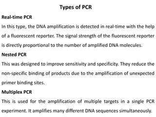 Types of PCR
Real-time PCR
In this type, the DNA amplification is detected in real-time with the help
of a fluorescent reporter. The signal strength of the fluorescent reporter
is directly proportional to the number of amplified DNA molecules.
Nested PCR
This was designed to improve sensitivity and specificity. They reduce the
non-specific binding of products due to the amplification of unexpected
primer binding sites.
Multiplex PCR
This is used for the amplification of multiple targets in a single PCR
experiment. It amplifies many different DNA sequences simultaneously.
 
