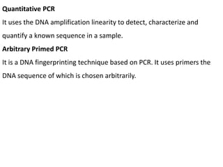 Quantitative PCR
It uses the DNA amplification linearity to detect, characterize and
quantify a known sequence in a sample.
Arbitrary Primed PCR
It is a DNA fingerprinting technique based on PCR. It uses primers the
DNA sequence of which is chosen arbitrarily.
 