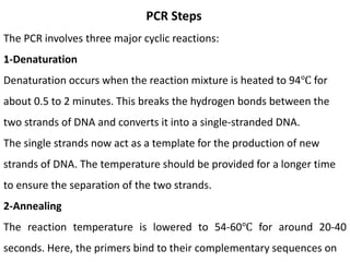 PCR Steps
The PCR involves three major cyclic reactions:
1-Denaturation
Denaturation occurs when the reaction mixture is heated to 94℃ for
about 0.5 to 2 minutes. This breaks the hydrogen bonds between the
two strands of DNA and converts it into a single-stranded DNA.
The single strands now act as a template for the production of new
strands of DNA. The temperature should be provided for a longer time
to ensure the separation of the two strands.
2-Annealing
The reaction temperature is lowered to 54-60℃ for around 20-40
seconds. Here, the primers bind to their complementary sequences on
 