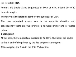 the template DNA.
Primers are single-strand sequences of DNA or RNA around 20 to 30
bases in length.
They serve as the starting point for the synthesis of DNA.
The two separated strands run in the opposite direction and
consequently there are two primers- a forward primer and a reverse
primer.
3-Elongation
At this step, the temperature is raised to 72-80℃. The bases are added
to the 3’ end of the primer by the Taq polymerase enzyme.
This elongates the DNA in the 5’ to 3’ direction.
 