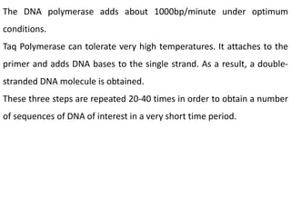 The DNA polymerase adds about 1000bp/minute under optimum
conditions.
Taq Polymerase can tolerate very high temperatures. It attaches to the
primer and adds DNA bases to the single strand. As a result, a double-
stranded DNA molecule is obtained.
These three steps are repeated 20-40 times in order to obtain a number
of sequences of DNA of interest in a very short time period.
 