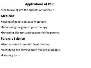 Applications of PCR
•The following are the applications of PCR :
Medicine
•Testing of genetic disease mutations.
•Monitoring the gene in gene therapy.
•Detecting disease-causing genes in the parents.
Forensic Science
•Used as a tool in genetic fingerprinting.
•Identifying the criminal from millions of people.
•Paternity tests
 