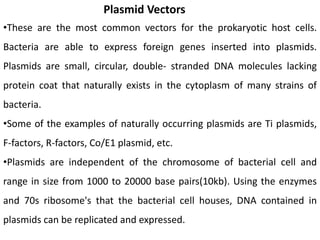 Plasmid Vectors
•These are the most common vectors for the prokaryotic host cells.
Bacteria are able to express foreign genes inserted into plasmids.
Plasmids are small, circular, double- stranded DNA molecules lacking
protein coat that naturally exists in the cytoplasm of many strains of
bacteria.
•Some of the examples of naturally occurring plasmids are Ti plasmids,
F-factors, R-factors, Co/E1 plasmid, etc.
•Plasmids are independent of the chromosome of bacterial cell and
range in size from 1000 to 20000 base pairs(10kb). Using the enzymes
and 70s ribosome's that the bacterial cell houses, DNA contained in
plasmids can be replicated and expressed.
 