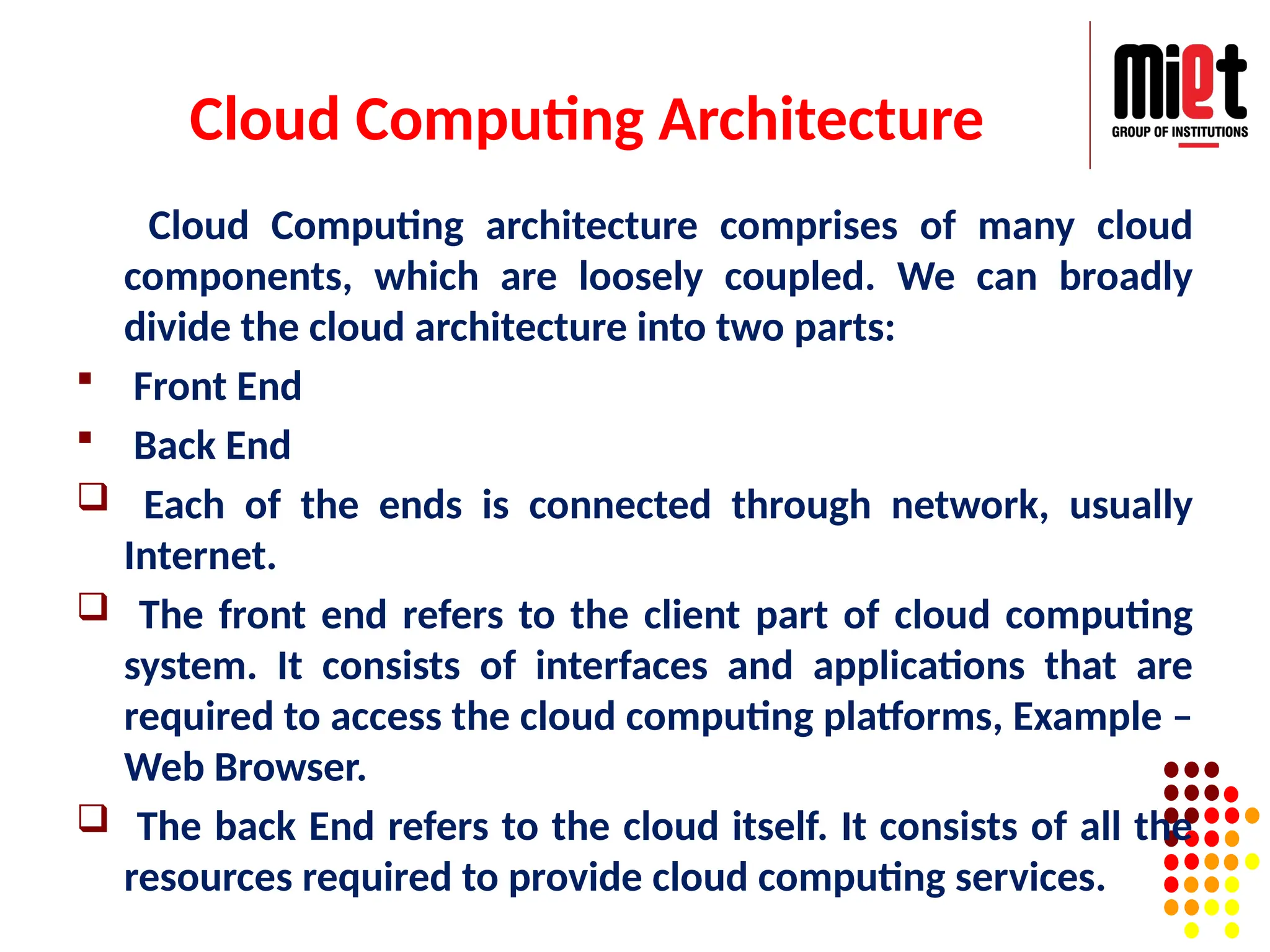 Cloud Computing Architecture
Cloud Computing architecture comprises of many cloud
components, which are loosely coupled. We can broadly
divide the cloud architecture into two parts:
 Front End
 Back End
 Each of the ends is connected through network, usually
Internet.
 The front end refers to the client part of cloud computing
system. It consists of interfaces and applications that are
required to access the cloud computing platforms, Example –
Web Browser.
 The back End refers to the cloud itself. It consists of all the
resources required to provide cloud computing services.
 