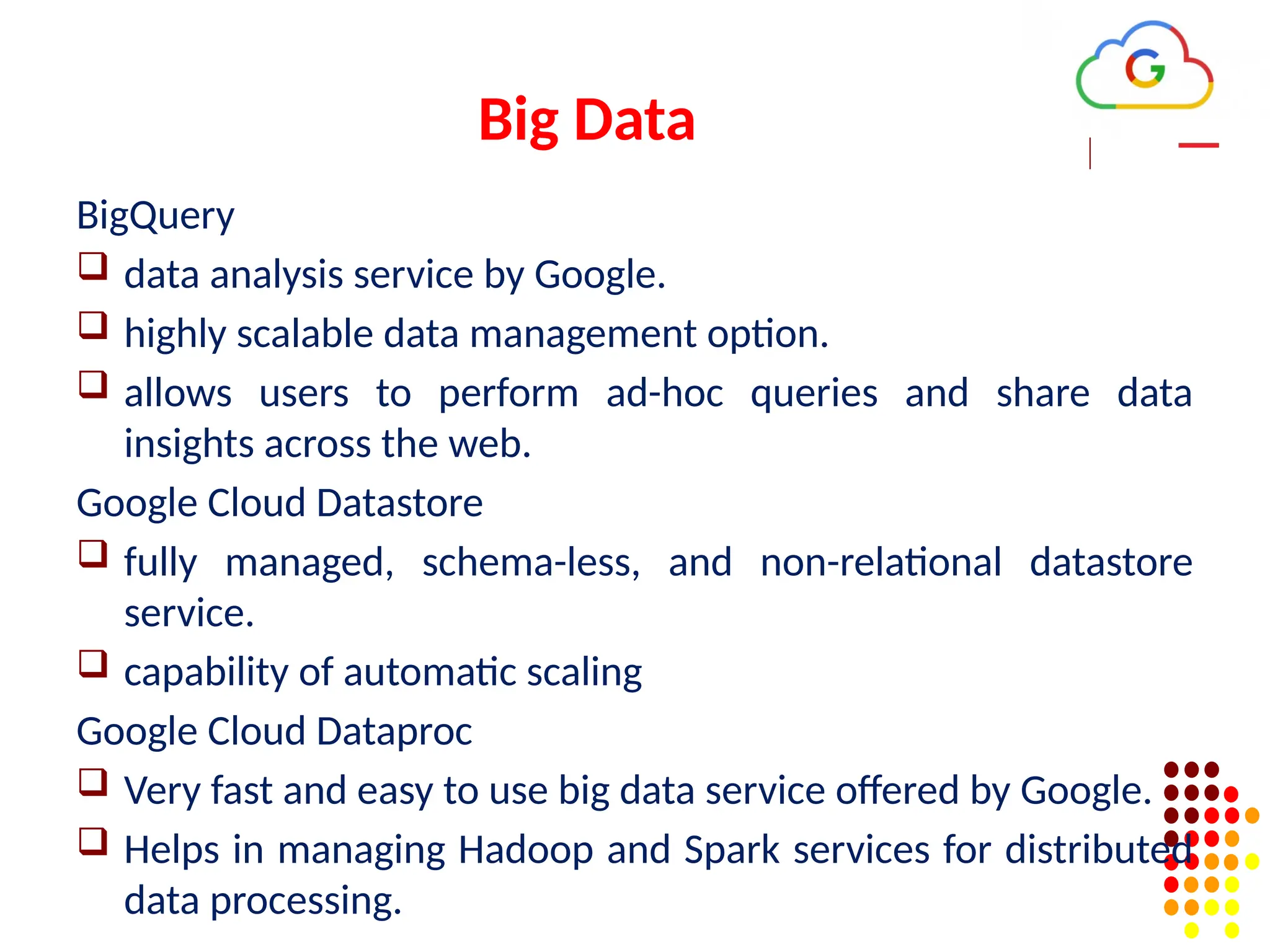 Big Data
BigQuery
 data analysis service by Google.
 highly scalable data management option.
 allows users to perform ad-hoc queries and share data
insights across the web.
Google Cloud Datastore
 fully managed, schema-less, and non-relational datastore
service.
 capability of automatic scaling
Google Cloud Dataproc
 Very fast and easy to use big data service offered by Google.
 Helps in managing Hadoop and Spark services for distributed
data processing.
 