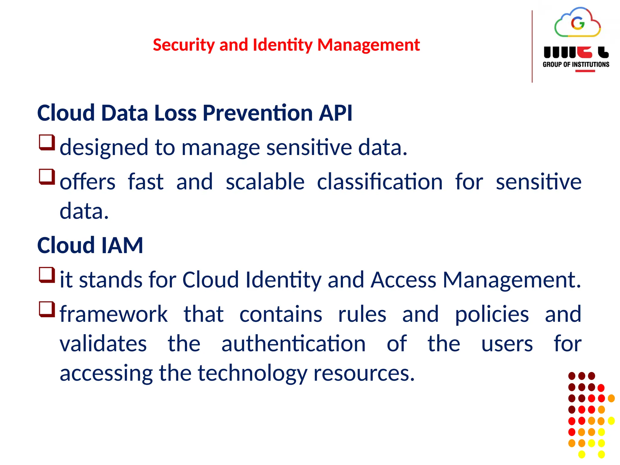 Security and Identity Management
Cloud Data Loss Prevention API
designed to manage sensitive data.
offers fast and scalable classification for sensitive
data.
Cloud IAM
it stands for Cloud Identity and Access Management.
framework that contains rules and policies and
validates the authentication of the users for
accessing the technology resources.
 