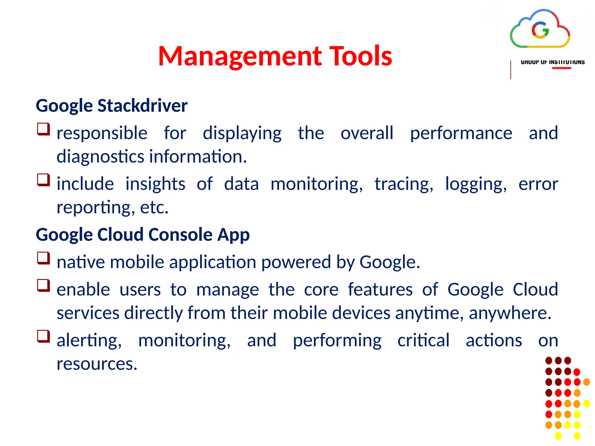 Management Tools
Google Stackdriver
 responsible for displaying the overall performance and
diagnostics information.
 include insights of data monitoring, tracing, logging, error
reporting, etc.
Google Cloud Console App
 native mobile application powered by Google.
 enable users to manage the core features of Google Cloud
services directly from their mobile devices anytime, anywhere.
 alerting, monitoring, and performing critical actions on
resources.
 