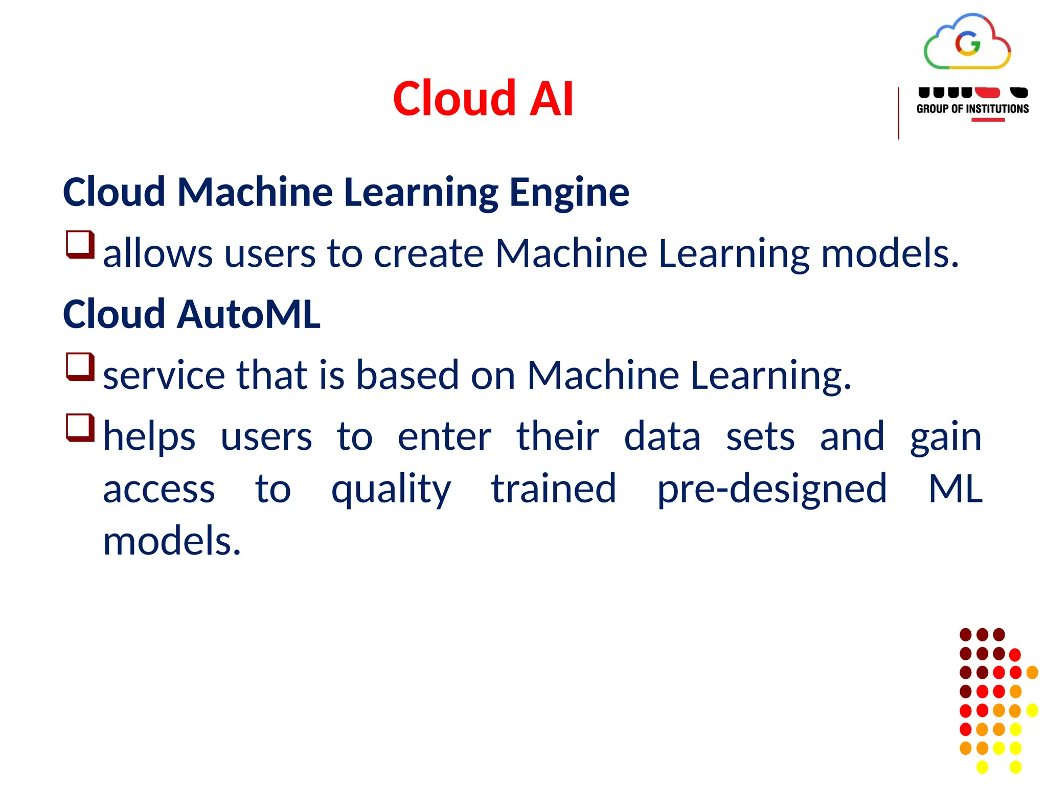 Cloud AI
Cloud Machine Learning Engine
allows users to create Machine Learning models.
Cloud AutoML
service that is based on Machine Learning.
helps users to enter their data sets and gain
access to quality trained pre-designed ML
models.
 
