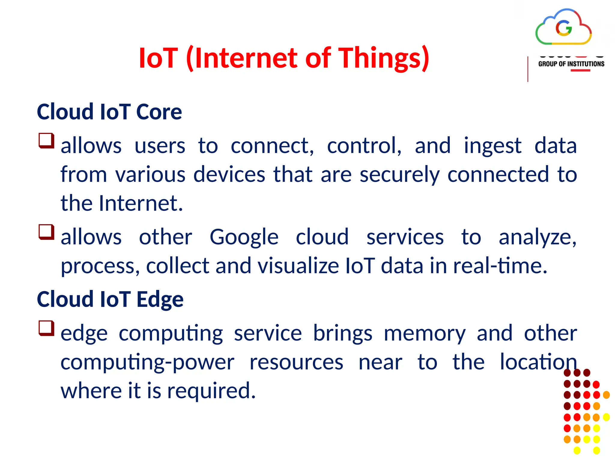 IoT (Internet of Things)
Cloud IoT Core
 allows users to connect, control, and ingest data
from various devices that are securely connected to
the Internet.
 allows other Google cloud services to analyze,
process, collect and visualize IoT data in real-time.
Cloud IoT Edge
 edge computing service brings memory and other
computing-power resources near to the location
where it is required.
 