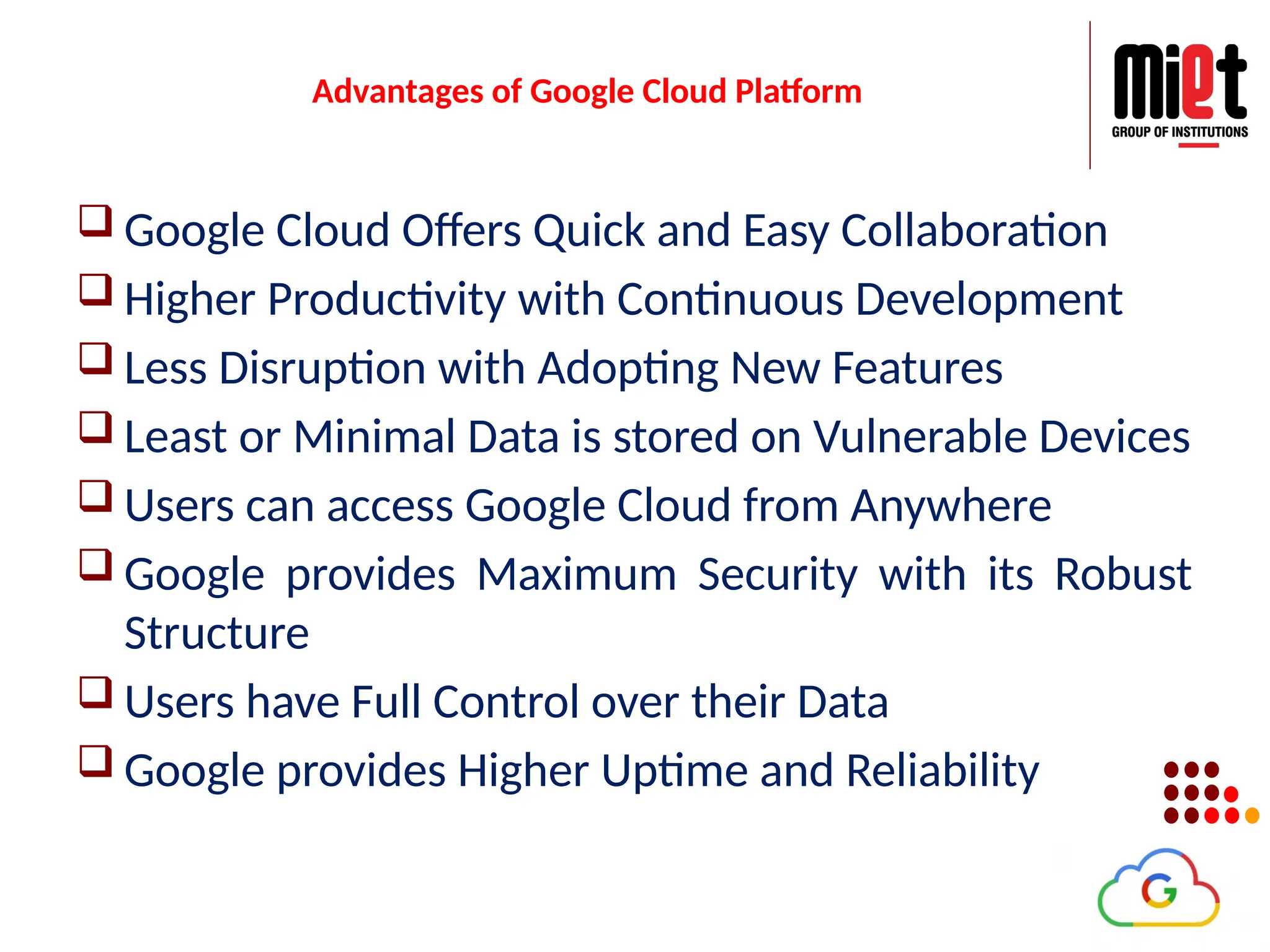 Advantages of Google Cloud Platform
 Google Cloud Offers Quick and Easy Collaboration
 Higher Productivity with Continuous Development
 Less Disruption with Adopting New Features
 Least or Minimal Data is stored on Vulnerable Devices
 Users can access Google Cloud from Anywhere
 Google provides Maximum Security with its Robust
Structure
 Users have Full Control over their Data
 Google provides Higher Uptime and Reliability
 