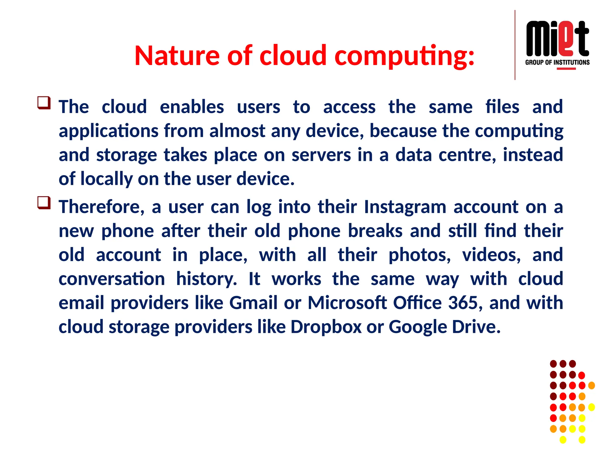Nature of cloud computing:
 The cloud enables users to access the same files and
applications from almost any device, because the computing
and storage takes place on servers in a data centre, instead
of locally on the user device.
 Therefore, a user can log into their Instagram account on a
new phone after their old phone breaks and still find their
old account in place, with all their photos, videos, and
conversation history. It works the same way with cloud
email providers like Gmail or Microsoft Office 365, and with
cloud storage providers like Dropbox or Google Drive.
 