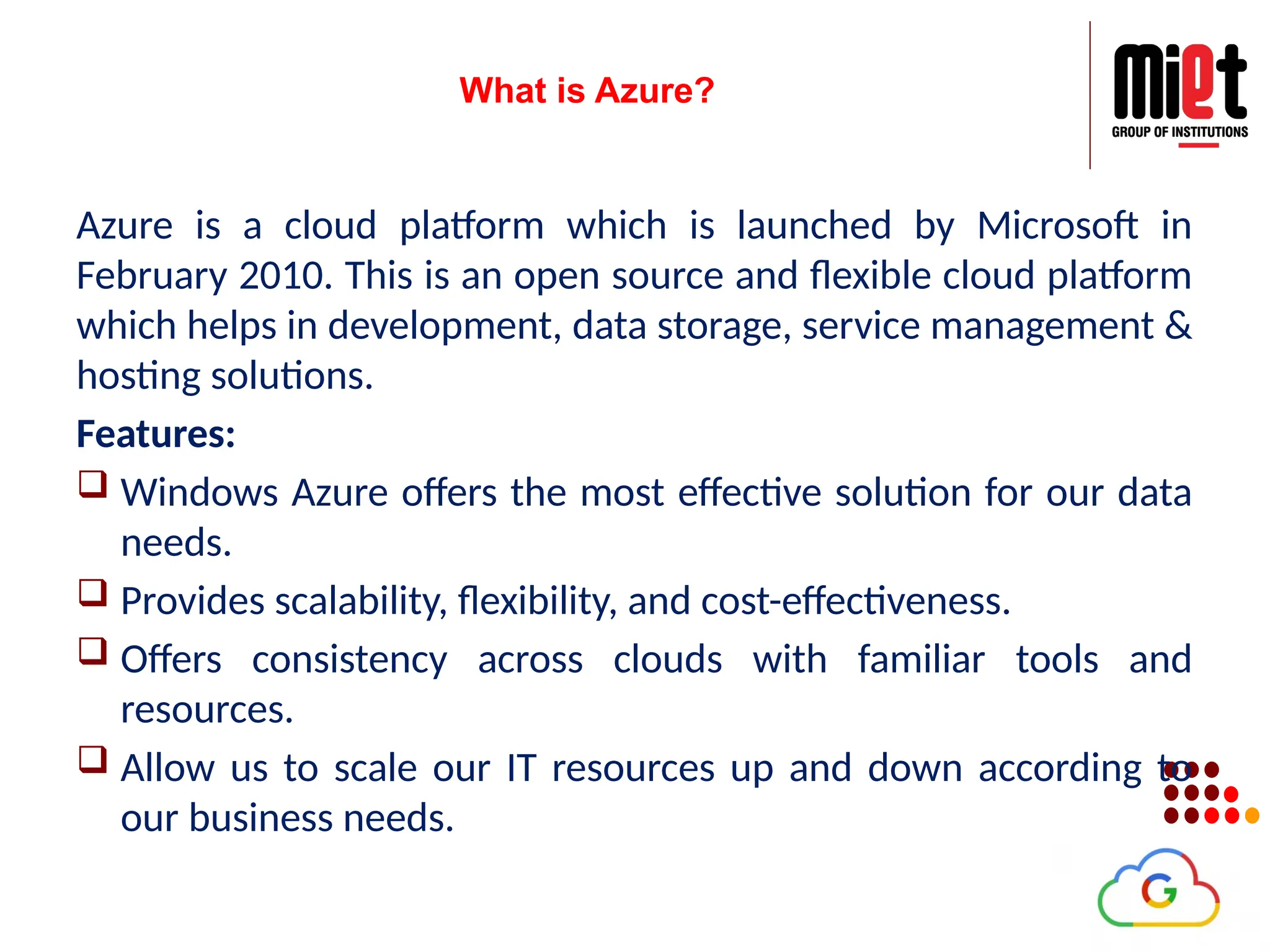 What is Azure?
Azure is a cloud platform which is launched by Microsoft in
February 2010. This is an open source and flexible cloud platform
which helps in development, data storage, service management &
hosting solutions.
Features:
 Windows Azure offers the most effective solution for our data
needs.
 Provides scalability, flexibility, and cost-effectiveness.
 Offers consistency across clouds with familiar tools and
resources.
 Allow us to scale our IT resources up and down according to
our business needs.
 
