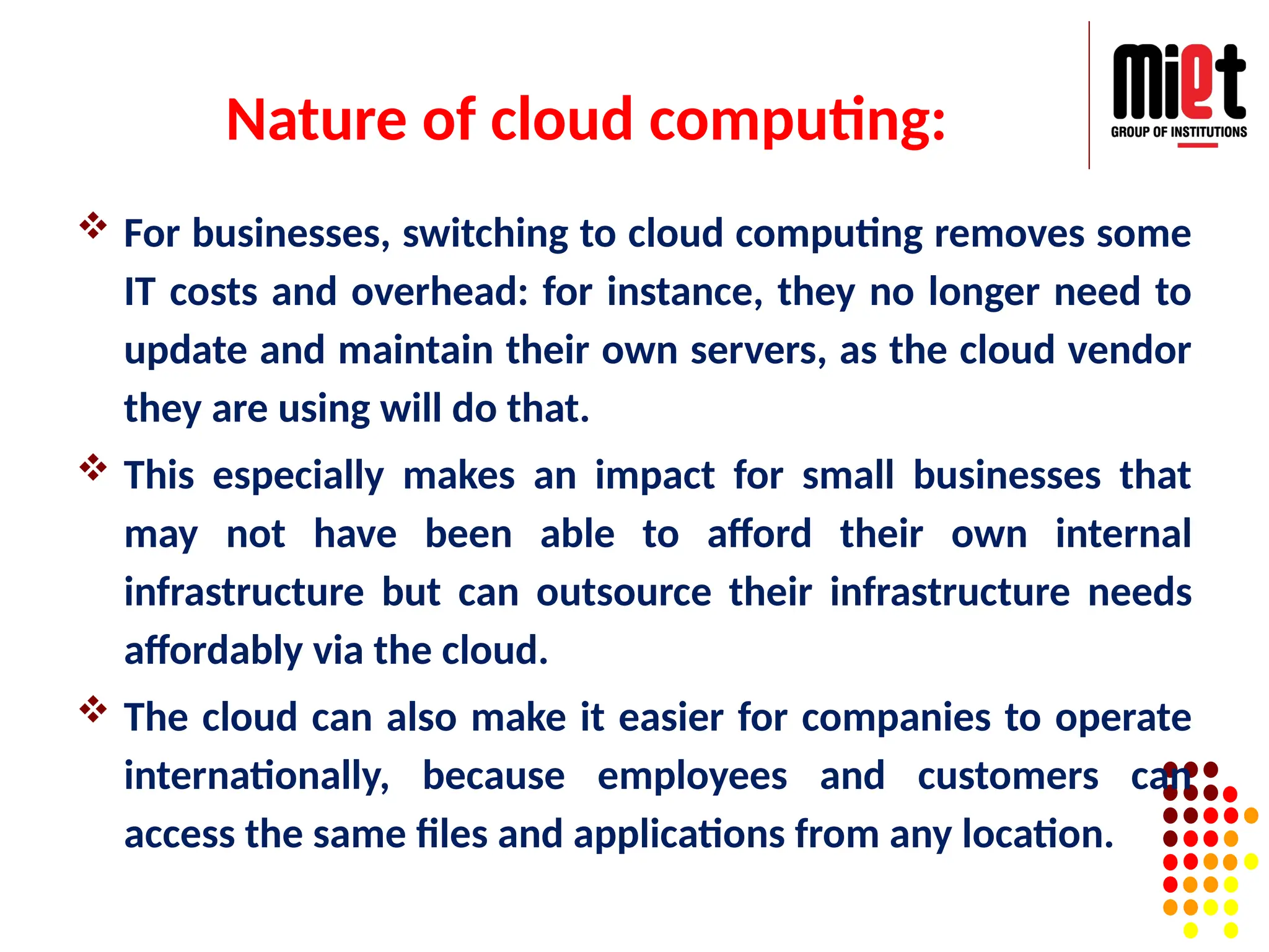 Nature of cloud computing:
 For businesses, switching to cloud computing removes some
IT costs and overhead: for instance, they no longer need to
update and maintain their own servers, as the cloud vendor
they are using will do that.
 This especially makes an impact for small businesses that
may not have been able to afford their own internal
infrastructure but can outsource their infrastructure needs
affordably via the cloud.
 The cloud can also make it easier for companies to operate
internationally, because employees and customers can
access the same files and applications from any location.
 