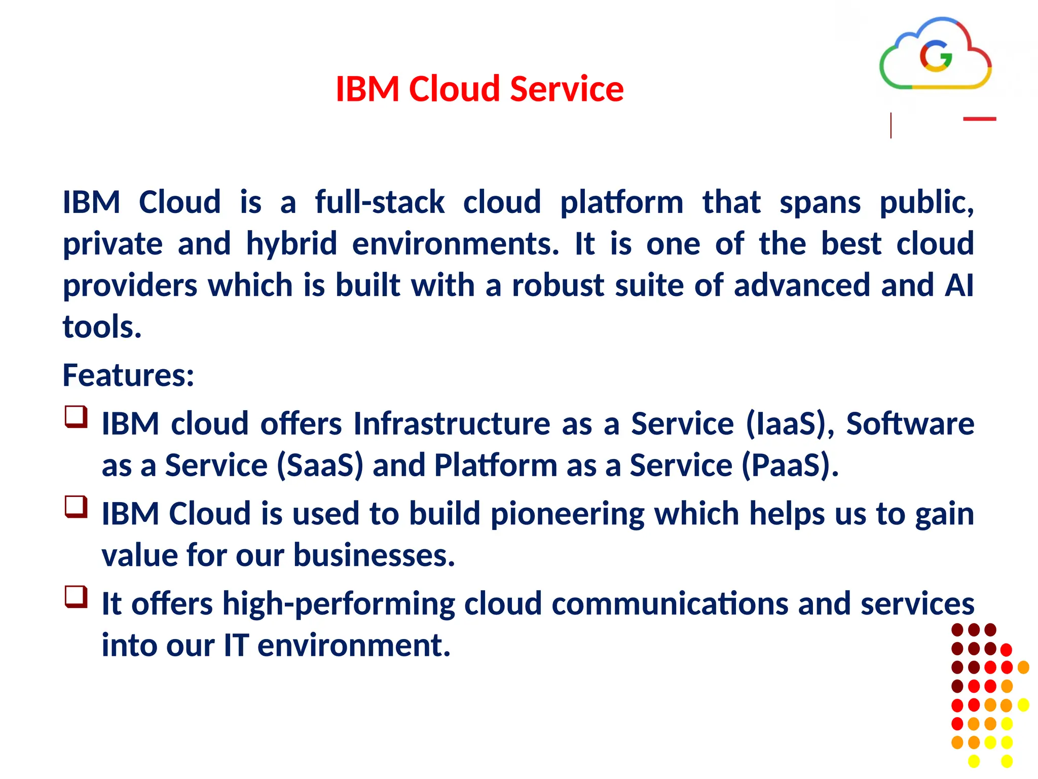 IBM Cloud Service
IBM Cloud is a full-stack cloud platform that spans public,
private and hybrid environments. It is one of the best cloud
providers which is built with a robust suite of advanced and AI
tools.
Features:
 IBM cloud offers Infrastructure as a Service (IaaS), Software
as a Service (SaaS) and Platform as a Service (PaaS).
 IBM Cloud is used to build pioneering which helps us to gain
value for our businesses.
 It offers high-performing cloud communications and services
into our IT environment.
 