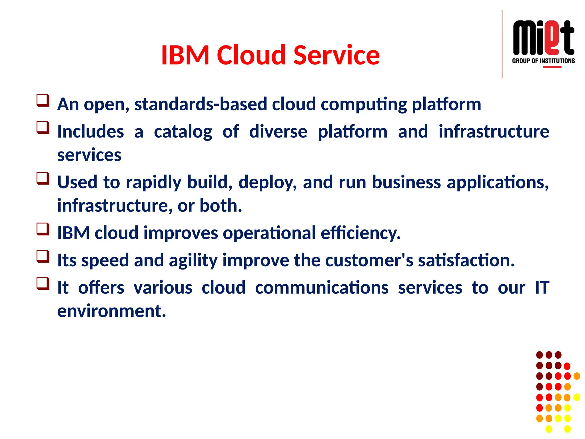 IBM Cloud Service
 An open, standards-based cloud computing platform
 Includes a catalog of diverse platform and infrastructure
services
 Used to rapidly build, deploy, and run business applications,
infrastructure, or both.
 IBM cloud improves operational efficiency.
 Its speed and agility improve the customer's satisfaction.
 It offers various cloud communications services to our IT
environment.
 