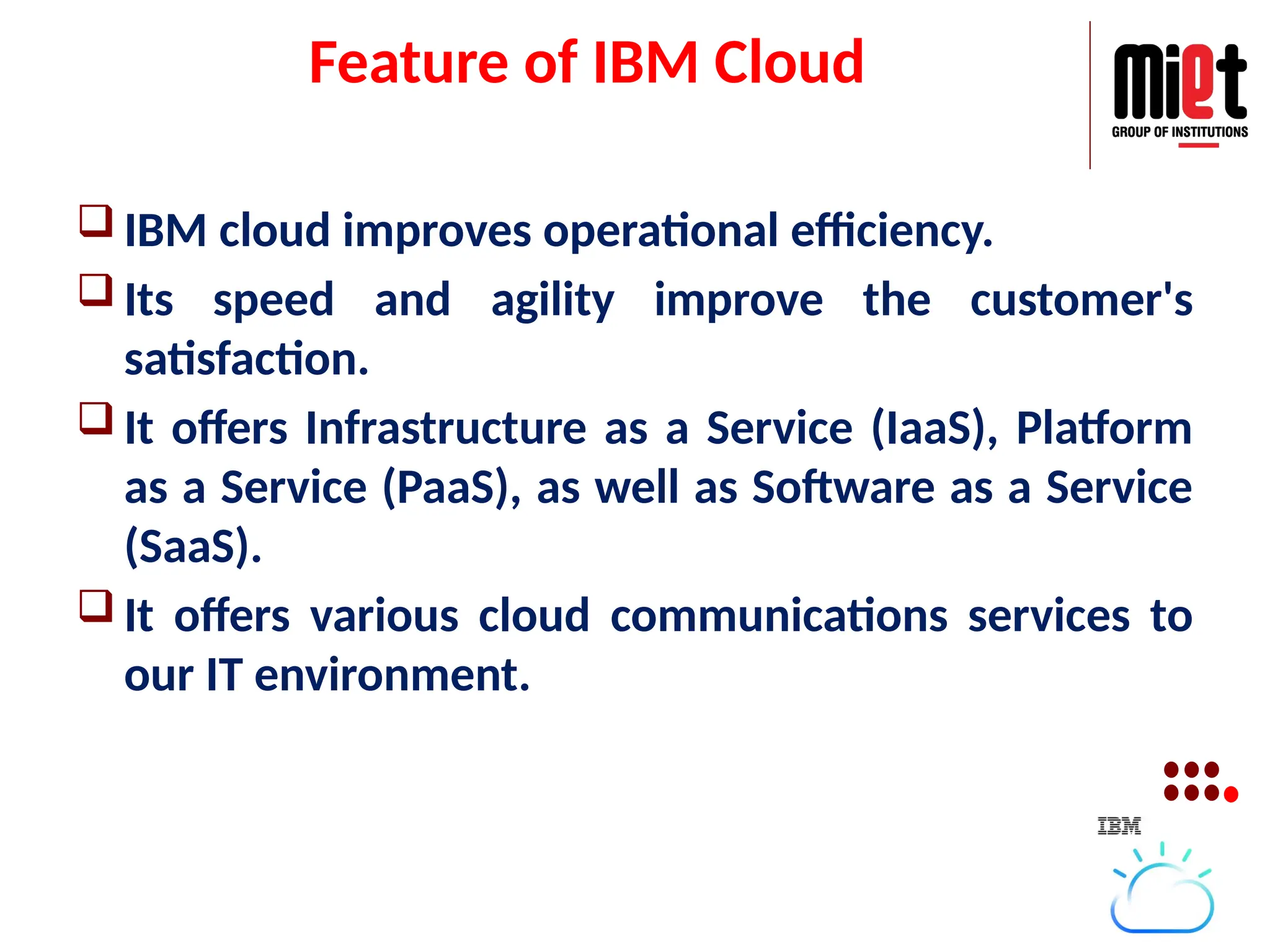 Feature of IBM Cloud
 IBM cloud improves operational efficiency.
 Its speed and agility improve the customer's
satisfaction.
 It offers Infrastructure as a Service (IaaS), Platform
as a Service (PaaS), as well as Software as a Service
(SaaS).
 It offers various cloud communications services to
our IT environment.
 