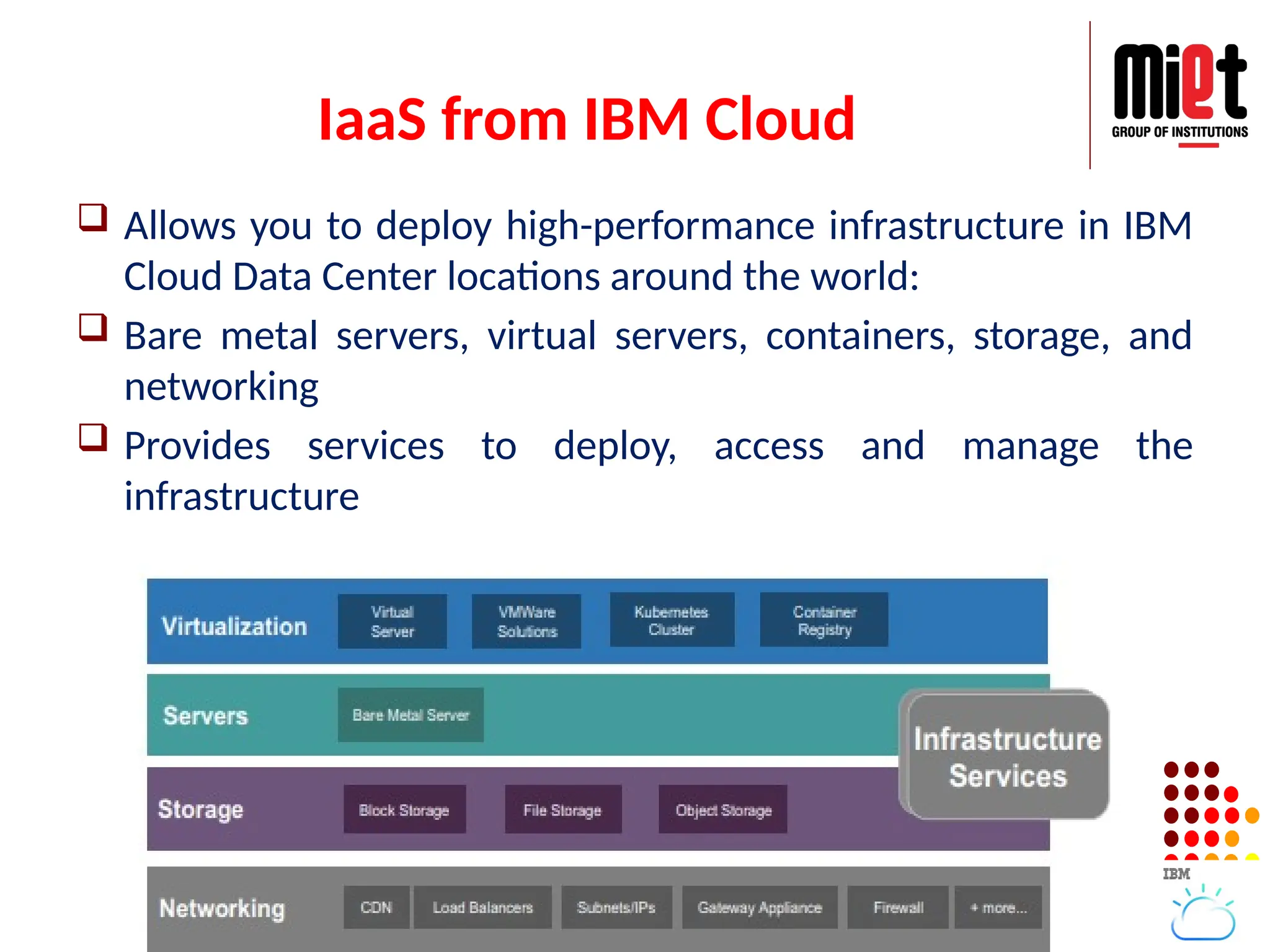 IaaS from IBM Cloud
 Allows you to deploy high-performance infrastructure in IBM
Cloud Data Center locations around the world:
 Bare metal servers, virtual servers, containers, storage, and
networking
 Provides services to deploy, access and manage the
infrastructure
 