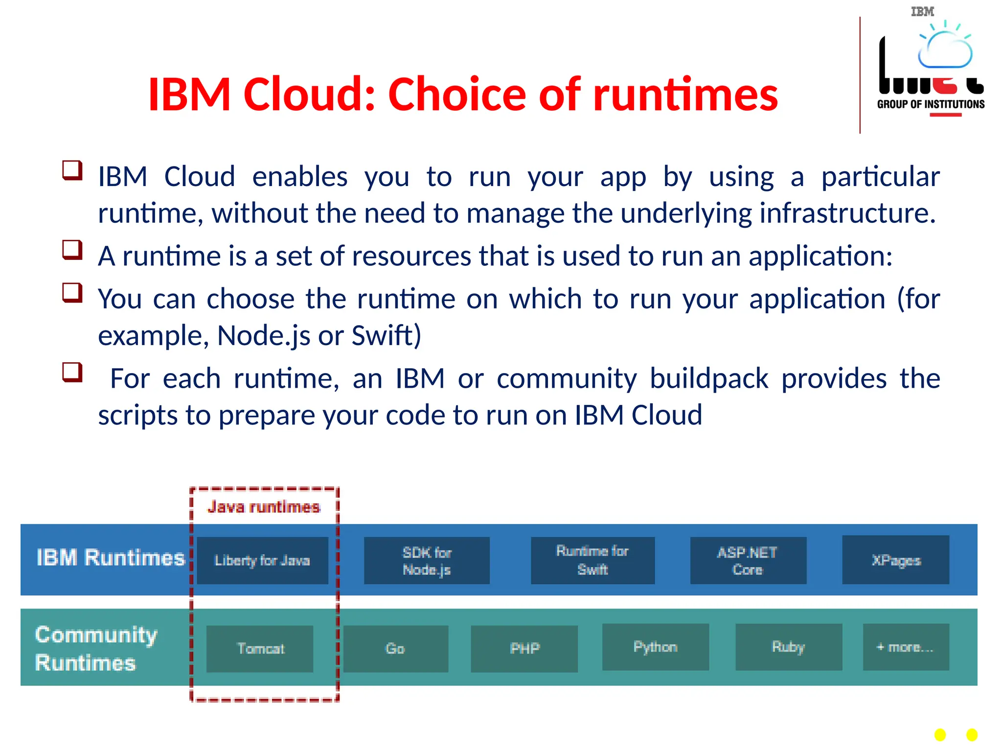 IBM Cloud: Choice of runtimes
 IBM Cloud enables you to run your app by using a particular
runtime, without the need to manage the underlying infrastructure.
 A runtime is a set of resources that is used to run an application:
 You can choose the runtime on which to run your application (for
example, Node.js or Swift)
 For each runtime, an IBM or community buildpack provides the
scripts to prepare your code to run on IBM Cloud
 