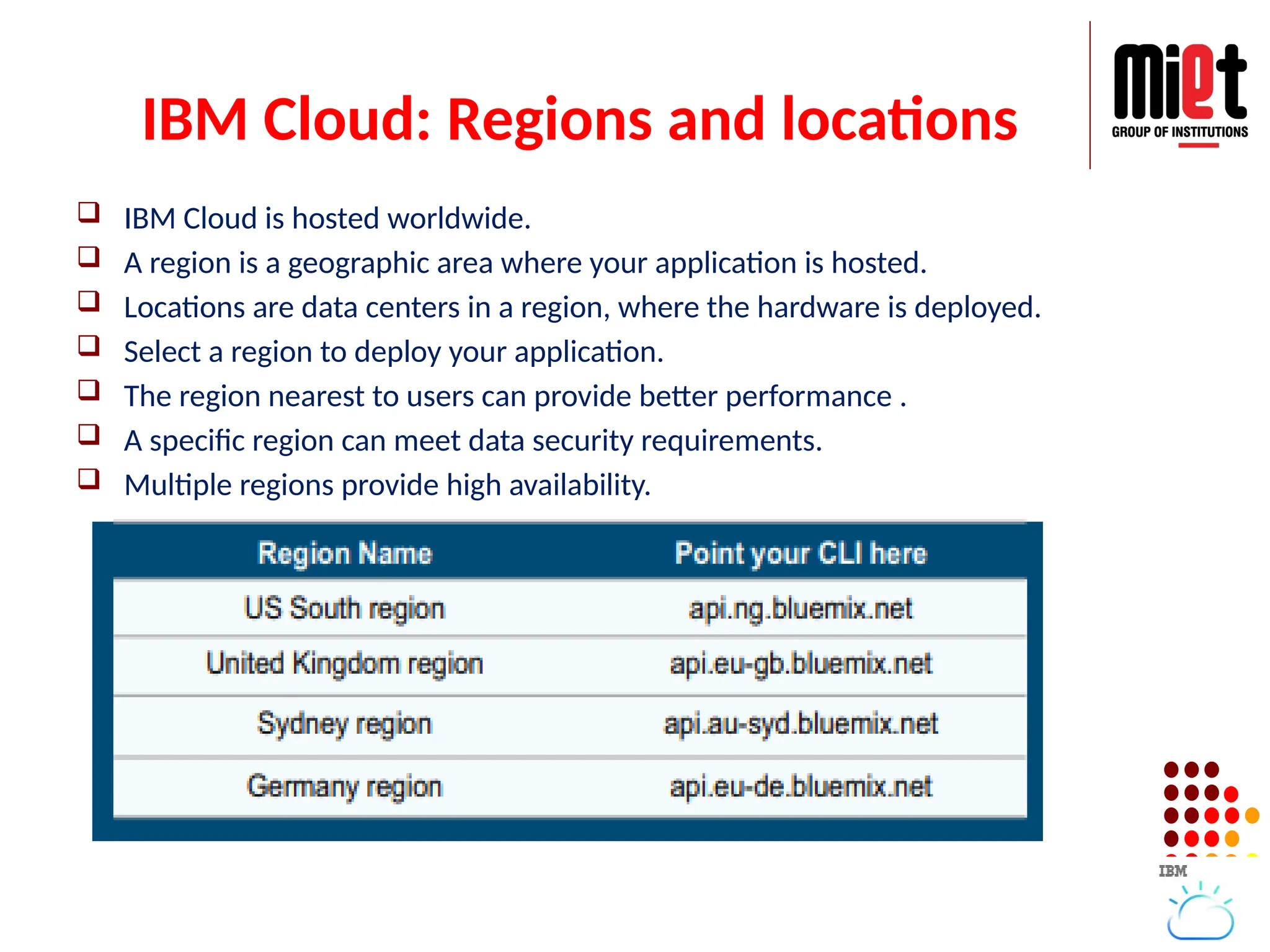 IBM Cloud: Regions and locations
 IBM Cloud is hosted worldwide.
 A region is a geographic area where your application is hosted.
 Locations are data centers in a region, where the hardware is deployed.
 Select a region to deploy your application.
 The region nearest to users can provide better performance .
 A specific region can meet data security requirements.
 Multiple regions provide high availability.
 