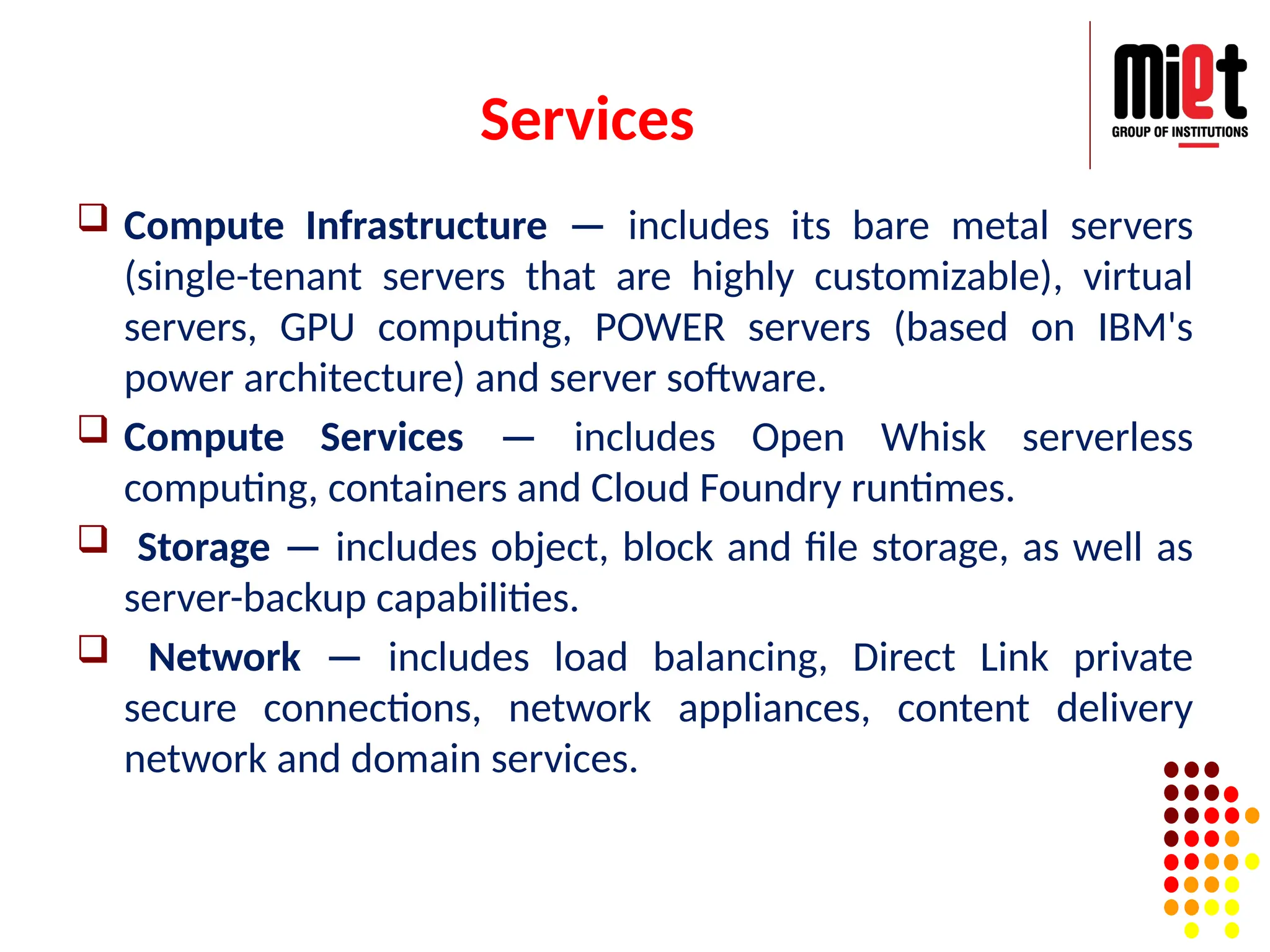 Services
 Compute Infrastructure — includes its bare metal servers
(single-tenant servers that are highly customizable), virtual
servers, GPU computing, POWER servers (based on IBM's
power architecture) and server software.
 Compute Services — includes Open Whisk serverless
computing, containers and Cloud Foundry runtimes.
 Storage — includes object, block and file storage, as well as
server-backup capabilities.
 Network — includes load balancing, Direct Link private
secure connections, network appliances, content delivery
network and domain services.
 