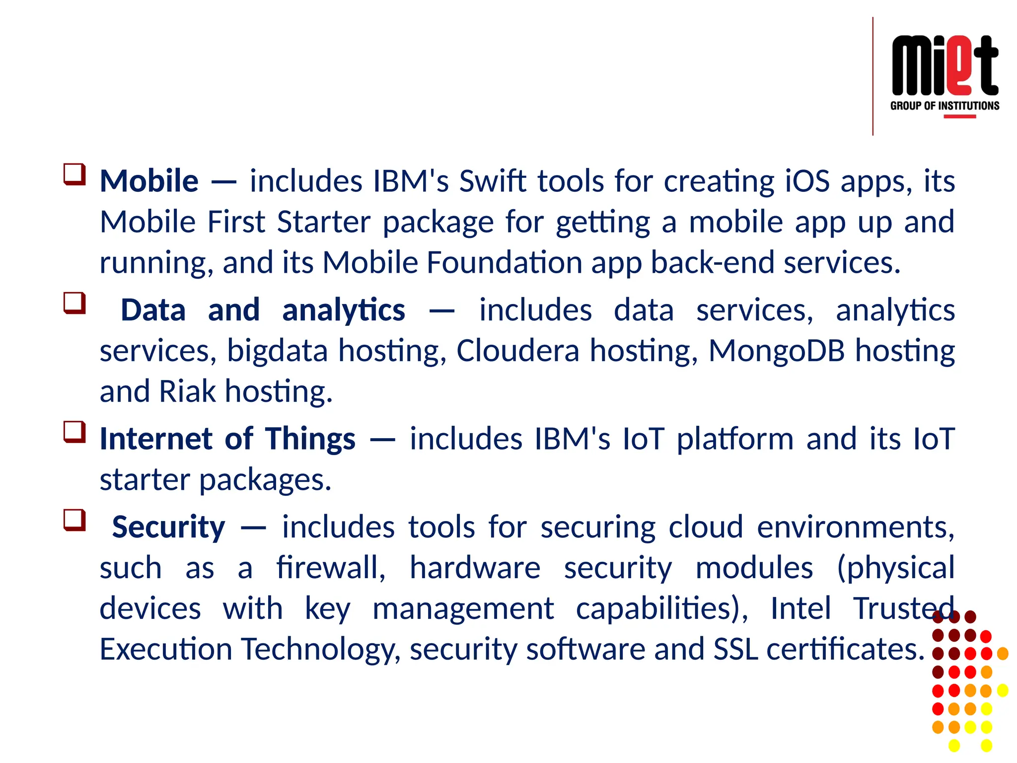  Mobile — includes IBM's Swift tools for creating iOS apps, its
Mobile First Starter package for getting a mobile app up and
running, and its Mobile Foundation app back-end services.
 Data and analytics — includes data services, analytics
services, bigdata hosting, Cloudera hosting, MongoDB hosting
and Riak hosting.
 Internet of Things — includes IBM's IoT platform and its IoT
starter packages.
 Security — includes tools for securing cloud environments,
such as a firewall, hardware security modules (physical
devices with key management capabilities), Intel Trusted
Execution Technology, security software and SSL certificates.
 