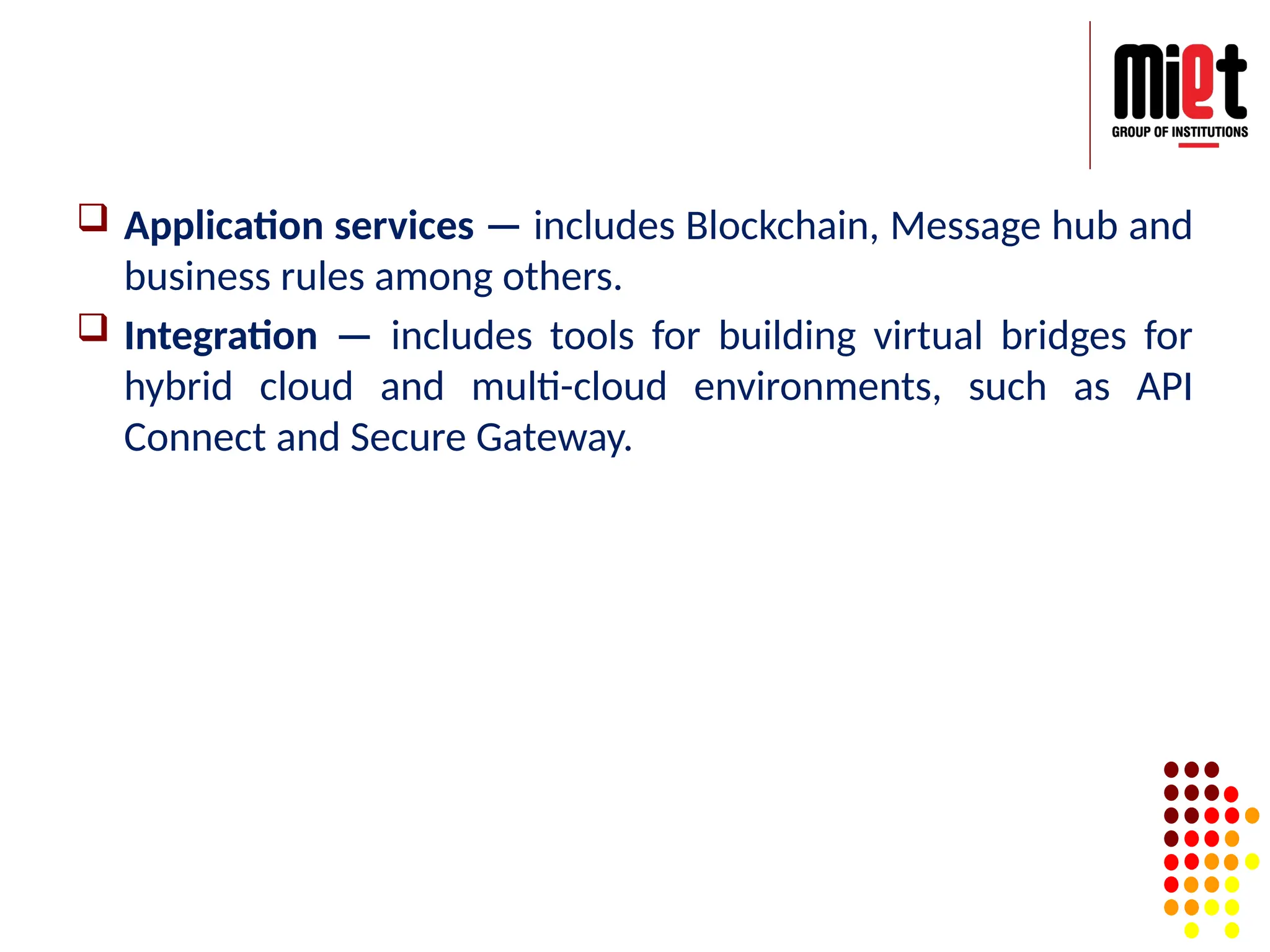  Application services — includes Blockchain, Message hub and
business rules among others.
 Integration — includes tools for building virtual bridges for
hybrid cloud and multi-cloud environments, such as API
Connect and Secure Gateway.
 