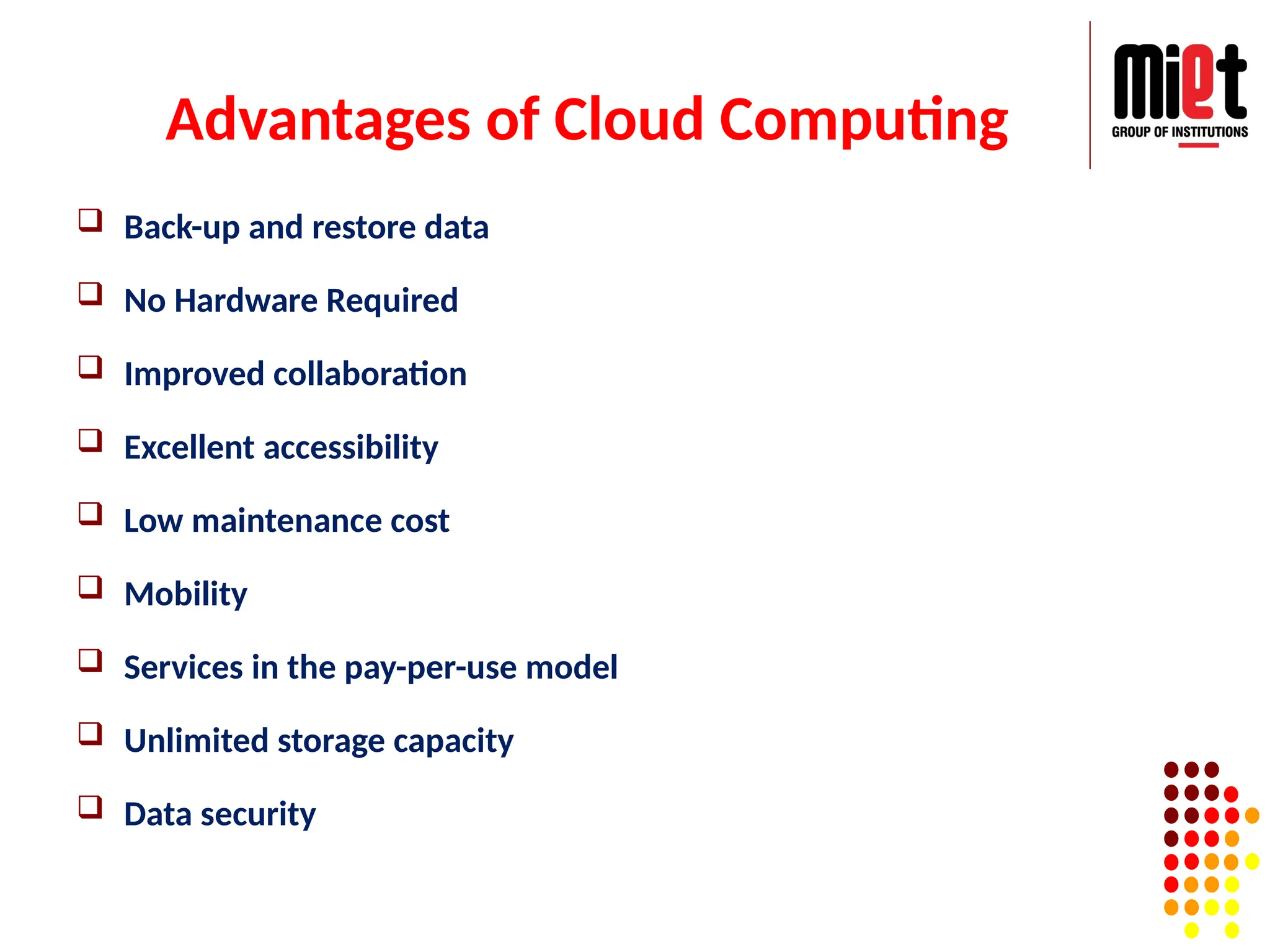 Advantages of Cloud Computing
 Back-up and restore data
 No Hardware Required
 Improved collaboration
 Excellent accessibility
 Low maintenance cost
 Mobility
 Services in the pay-per-use model
 Unlimited storage capacity
 Data security
 