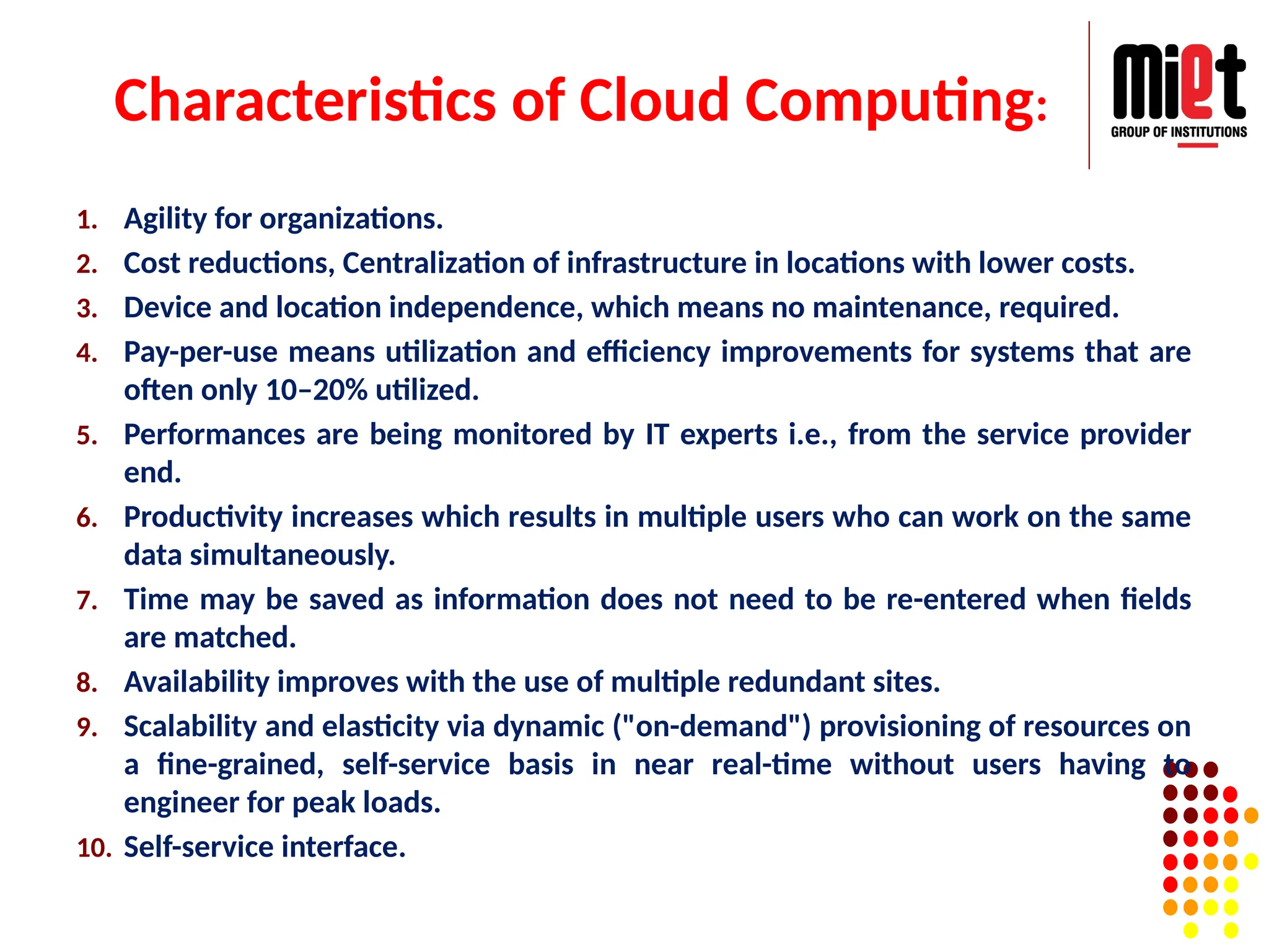 Characteristics of Cloud Computing:
1. Agility for organizations.
2. Cost reductions, Centralization of infrastructure in locations with lower costs.
3. Device and location independence, which means no maintenance, required.
4. Pay-per-use means utilization and efficiency improvements for systems that are
often only 10–20% utilized.
5. Performances are being monitored by IT experts i.e., from the service provider
end.
6. Productivity increases which results in multiple users who can work on the same
data simultaneously.
7. Time may be saved as information does not need to be re-entered when fields
are matched.
8. Availability improves with the use of multiple redundant sites.
9. Scalability and elasticity via dynamic ("on-demand") provisioning of resources on
a fine-grained, self-service basis in near real-time without users having to
engineer for peak loads.
10. Self-service interface.
 