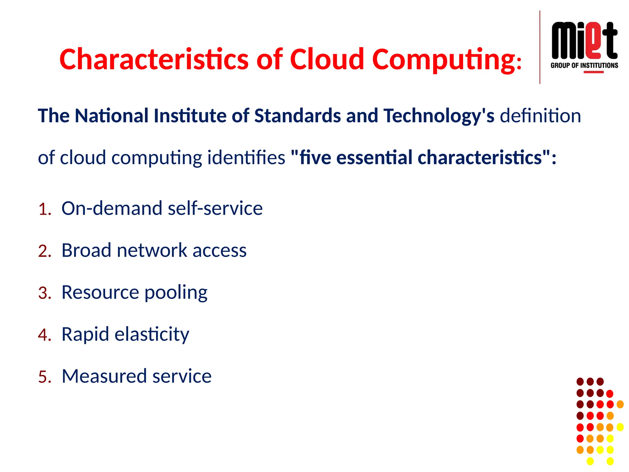 Characteristics of Cloud Computing:
The National Institute of Standards and Technology's definition
of cloud computing identifies "five essential characteristics":
1. On-demand self-service
2. Broad network access
3. Resource pooling
4. Rapid elasticity
5. Measured service
 