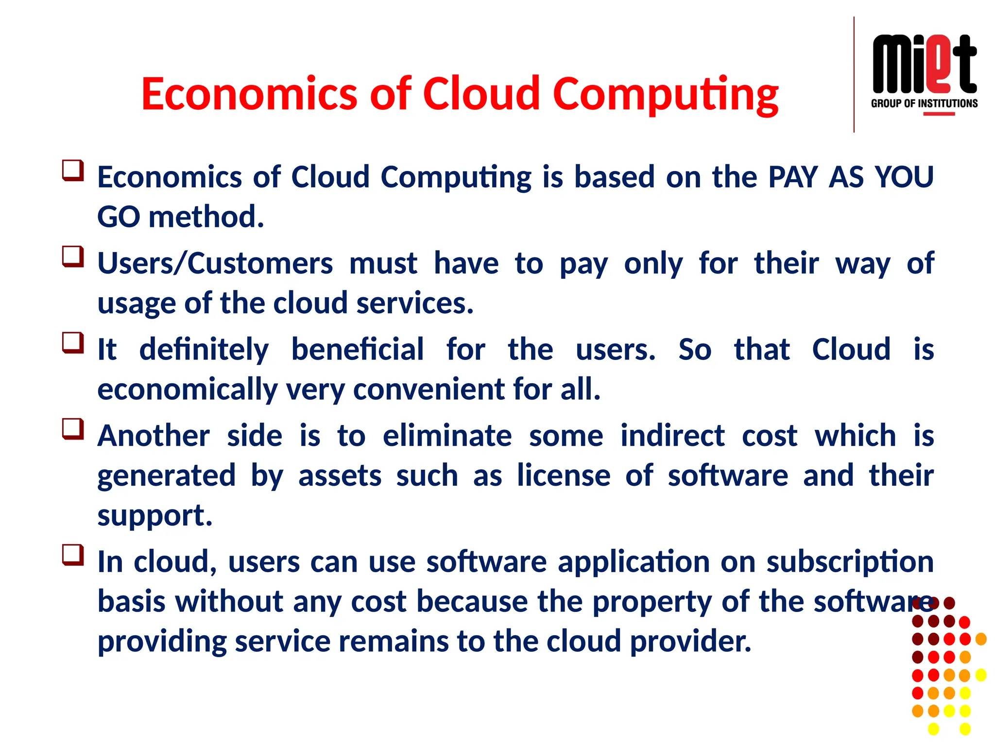 Economics of Cloud Computing
 Economics of Cloud Computing is based on the PAY AS YOU
GO method.
 Users/Customers must have to pay only for their way of
usage of the cloud services.
 It definitely beneficial for the users. So that Cloud is
economically very convenient for all.
 Another side is to eliminate some indirect cost which is
generated by assets such as license of software and their
support.
 In cloud, users can use software application on subscription
basis without any cost because the property of the software
providing service remains to the cloud provider.
 