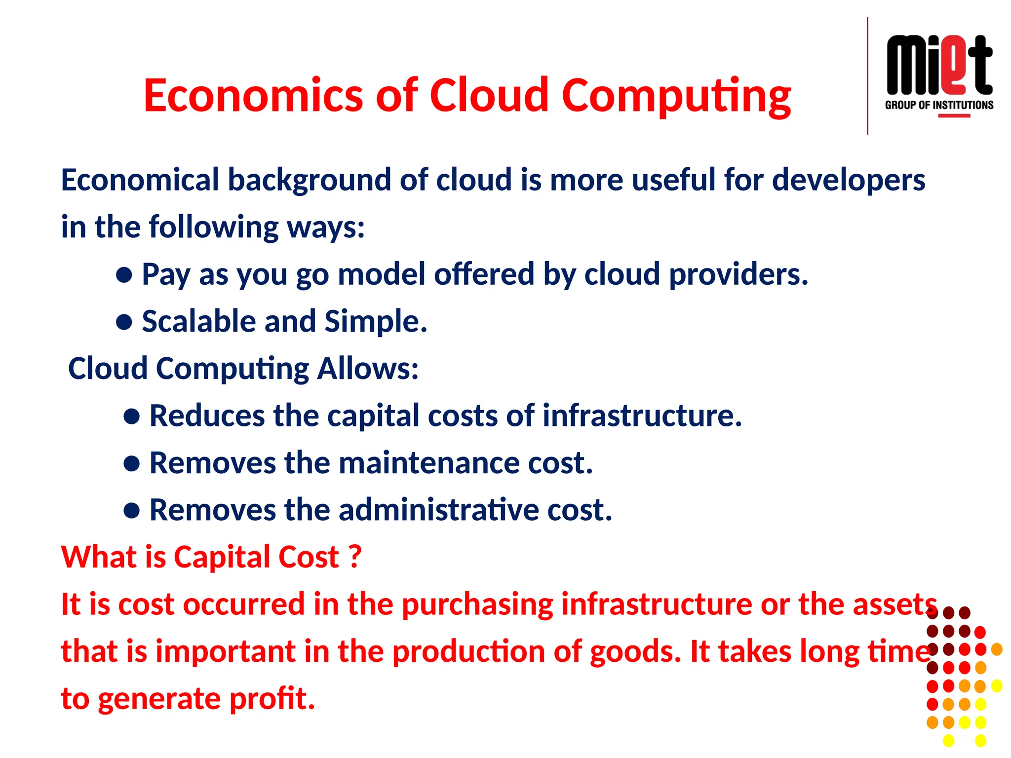 Economics of Cloud Computing
Economical background of cloud is more useful for developers
in the following ways:
● Pay as you go model offered by cloud providers.
● Scalable and Simple.
Cloud Computing Allows:
● Reduces the capital costs of infrastructure.
● Removes the maintenance cost.
● Removes the administrative cost.
What is Capital Cost ?
It is cost occurred in the purchasing infrastructure or the assets
that is important in the production of goods. It takes long time
to generate profit.
 