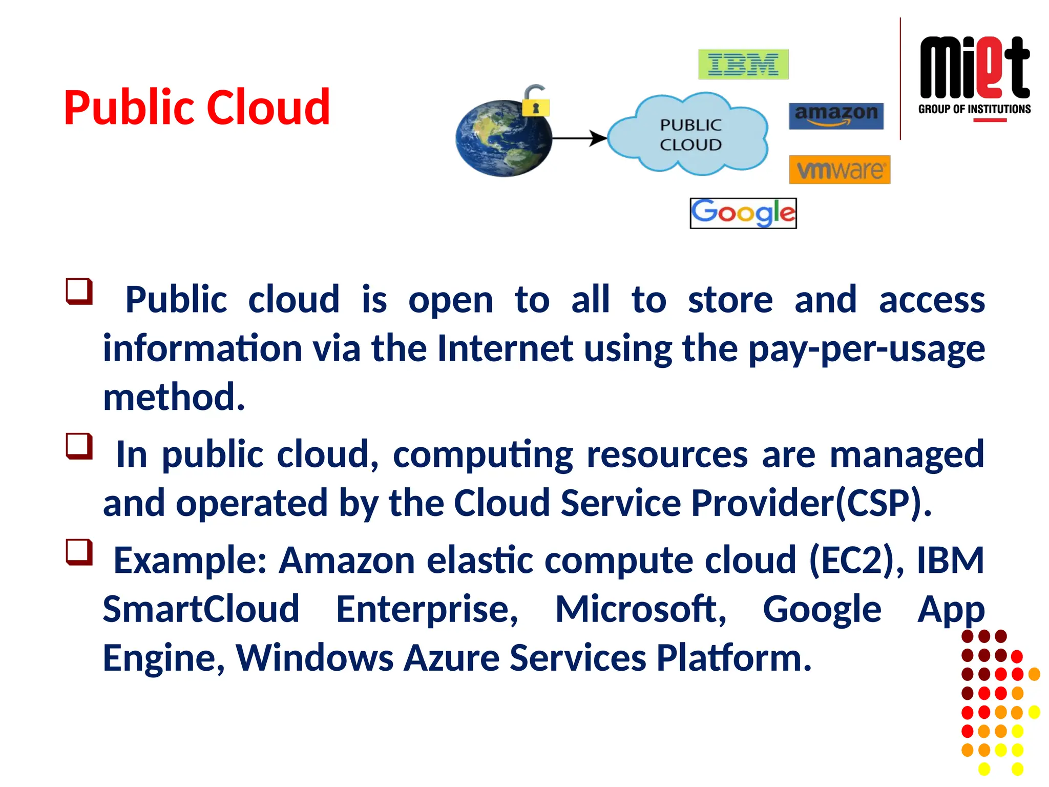 Public Cloud
 Public cloud is open to all to store and access
information via the Internet using the pay-per-usage
method.
 In public cloud, computing resources are managed
and operated by the Cloud Service Provider(CSP).
 Example: Amazon elastic compute cloud (EC2), IBM
SmartCloud Enterprise, Microsoft, Google App
Engine, Windows Azure Services Platform.
 