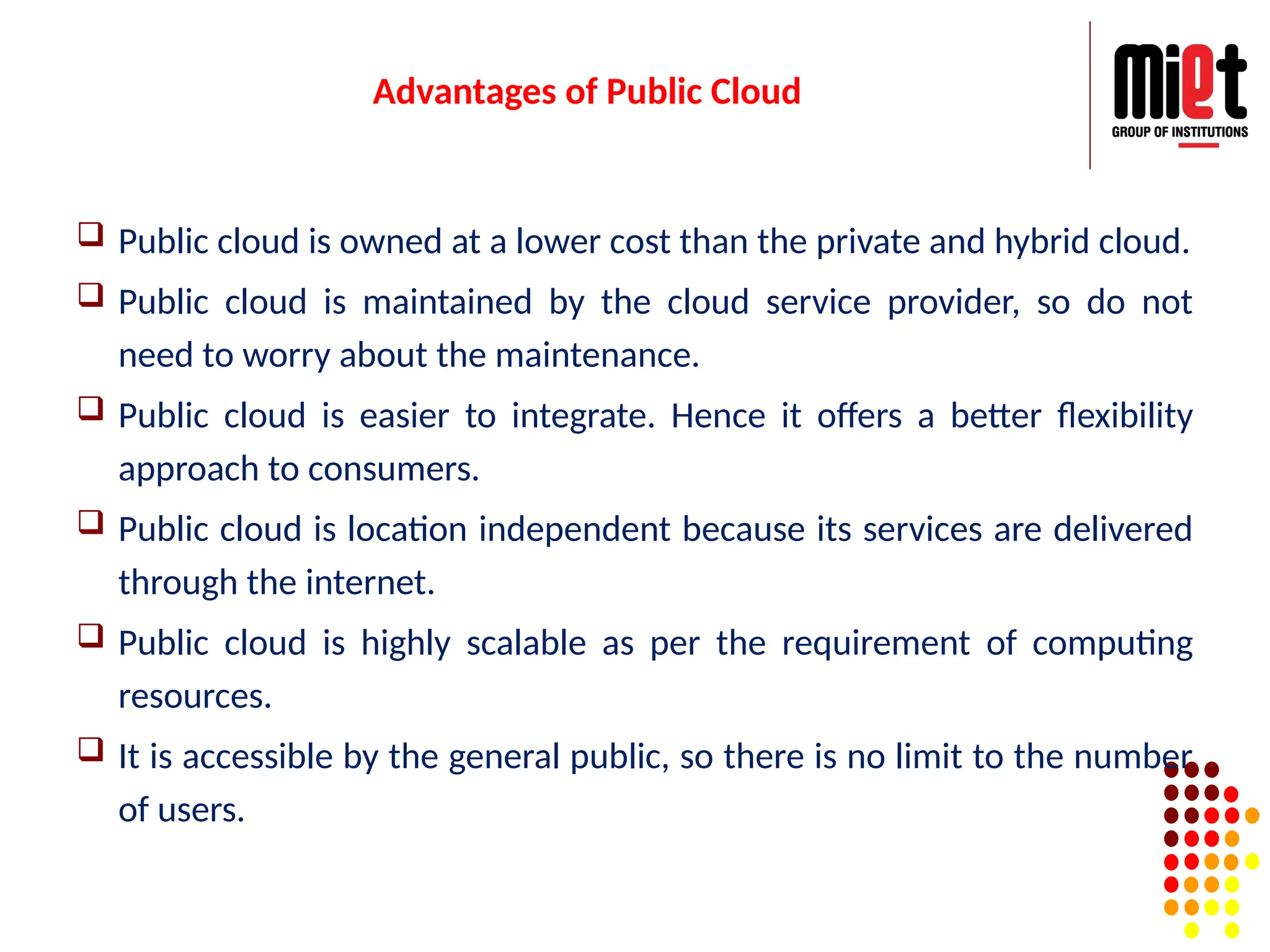Advantages of Public Cloud
 Public cloud is owned at a lower cost than the private and hybrid cloud.
 Public cloud is maintained by the cloud service provider, so do not
need to worry about the maintenance.
 Public cloud is easier to integrate. Hence it offers a better flexibility
approach to consumers.
 Public cloud is location independent because its services are delivered
through the internet.
 Public cloud is highly scalable as per the requirement of computing
resources.
 It is accessible by the general public, so there is no limit to the number
of users.
 