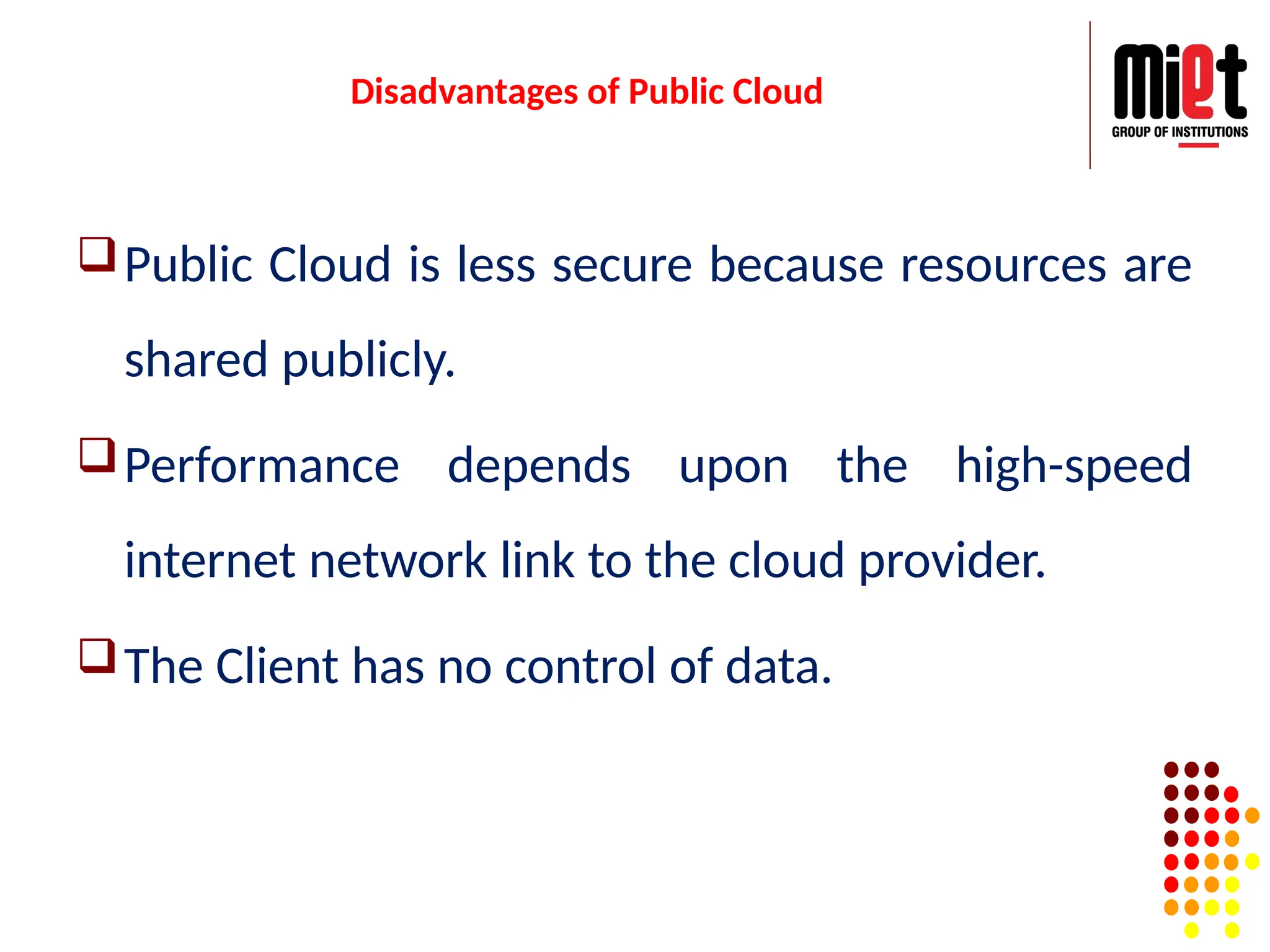 Disadvantages of Public Cloud
Public Cloud is less secure because resources are
shared publicly.
Performance depends upon the high-speed
internet network link to the cloud provider.
The Client has no control of data.
 