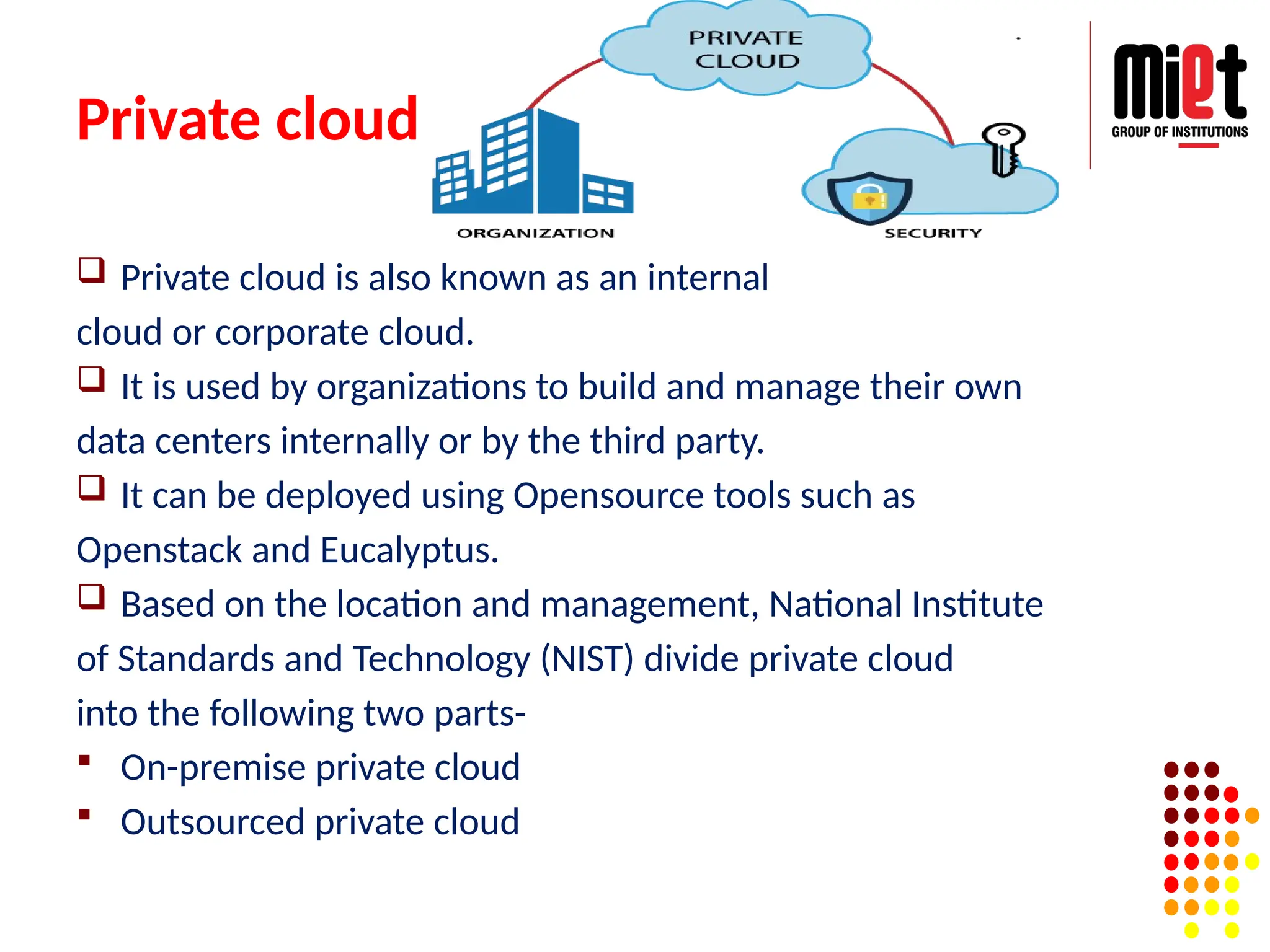 Private cloud
 Private cloud is also known as an internal
cloud or corporate cloud.
 It is used by organizations to build and manage their own
data centers internally or by the third party.
 It can be deployed using Opensource tools such as
Openstack and Eucalyptus.
 Based on the location and management, National Institute
of Standards and Technology (NIST) divide private cloud
into the following two parts-
 On-premise private cloud
 Outsourced private cloud
 