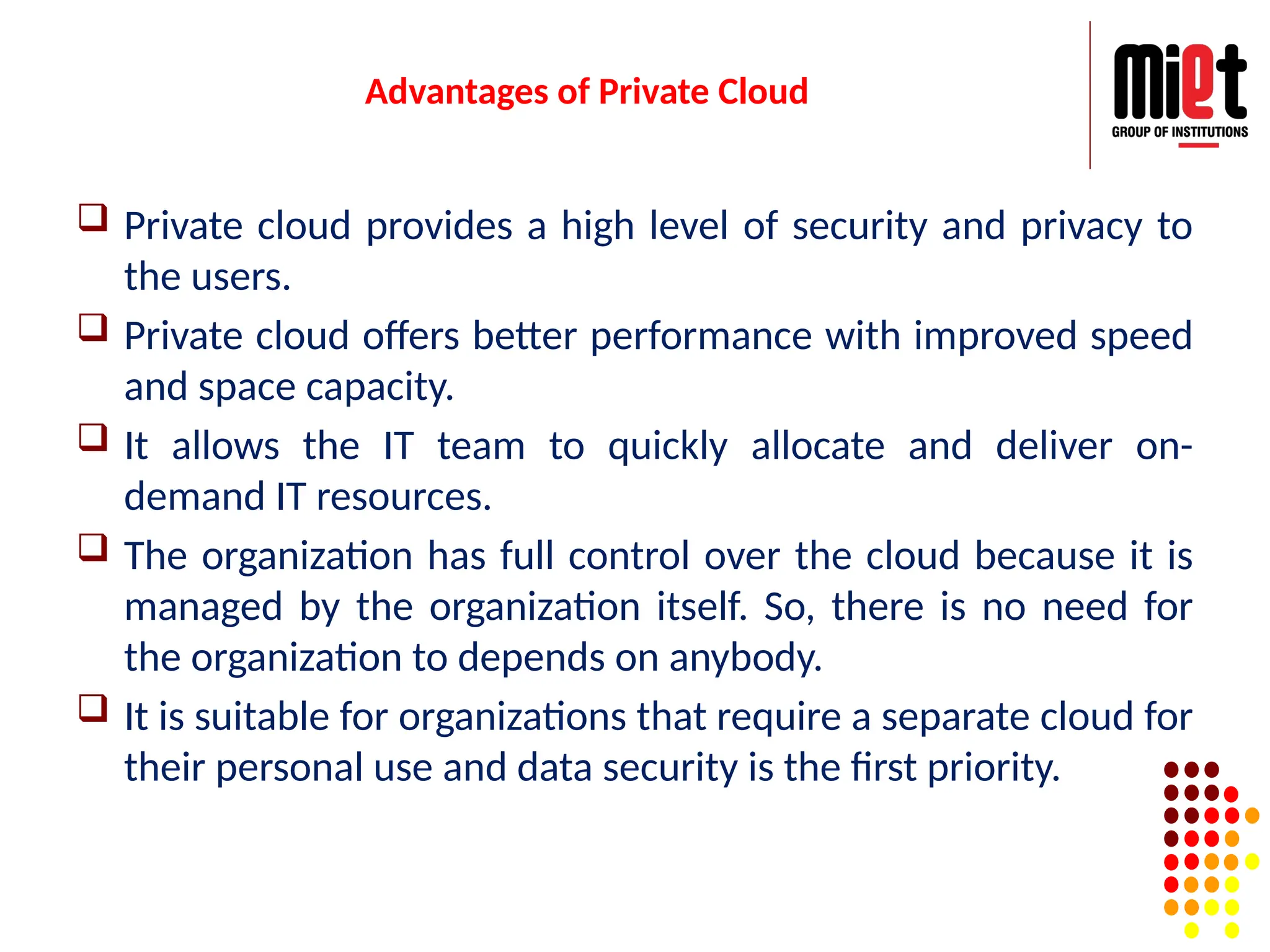 Advantages of Private Cloud
 Private cloud provides a high level of security and privacy to
the users.
 Private cloud offers better performance with improved speed
and space capacity.
 It allows the IT team to quickly allocate and deliver on-
demand IT resources.
 The organization has full control over the cloud because it is
managed by the organization itself. So, there is no need for
the organization to depends on anybody.
 It is suitable for organizations that require a separate cloud for
their personal use and data security is the first priority.
 
