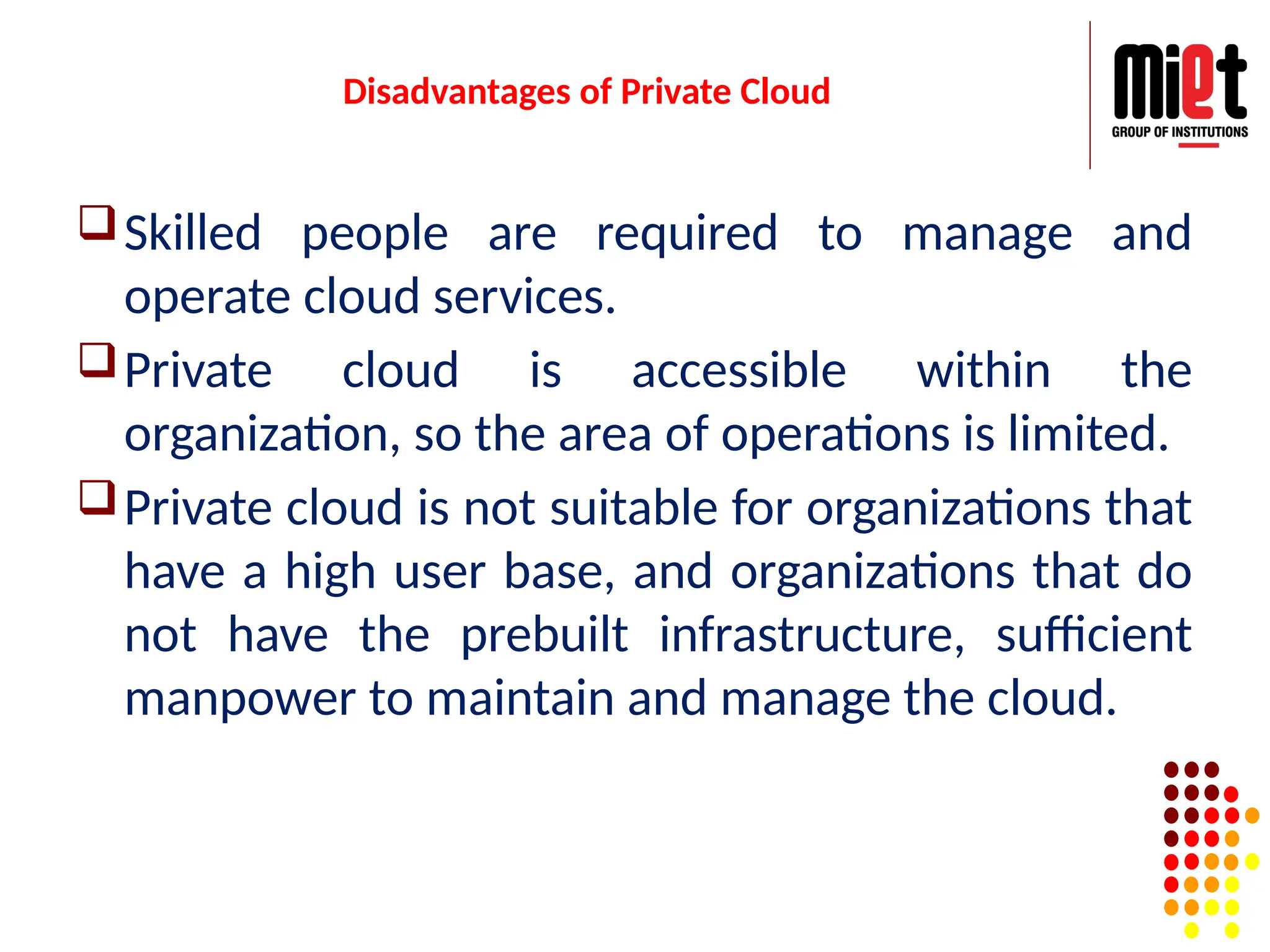 Disadvantages of Private Cloud
Skilled people are required to manage and
operate cloud services.
Private cloud is accessible within the
organization, so the area of operations is limited.
Private cloud is not suitable for organizations that
have a high user base, and organizations that do
not have the prebuilt infrastructure, sufficient
manpower to maintain and manage the cloud.
 