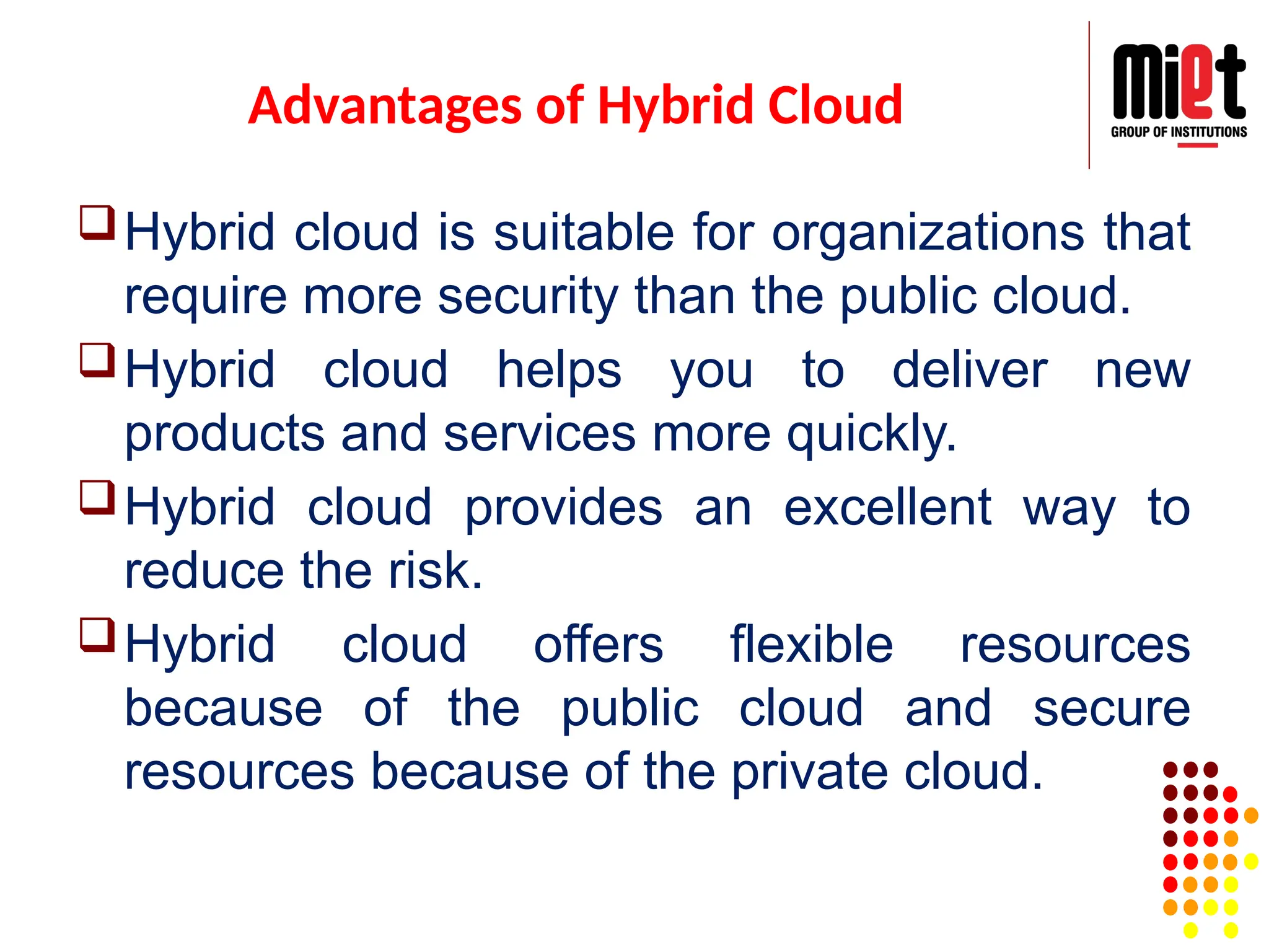 Advantages of Hybrid Cloud
Hybrid cloud is suitable for organizations that
require more security than the public cloud.
Hybrid cloud helps you to deliver new
products and services more quickly.
Hybrid cloud provides an excellent way to
reduce the risk.
Hybrid cloud offers flexible resources
because of the public cloud and secure
resources because of the private cloud.
 